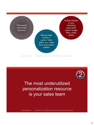9
@samanthastone Copyright 2019. All Rights Reserved The Marketing Advisory Network
Third-party
monitoring
services
Manual data
entries in
custom fields
within your sales
force automation
system
Activity tracked
in your
marketing
automation
system (page
visits, views,
clicks)
@samanthastone Copyright 2019. All Rights Reserved The Marketing Advisory Network
The most underutilized
personalization resource
is your sales team
2
 