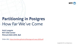 Copyright©2019 NTT corp. All Rights Reserved.
Partitioning in Postgres
How Far We’ve Come
Amit Langote
NTT OSS Center
PGConf.ASIA 2019, Bali
Slides URL: https://amitlan.github.io/ﬁles/pgconf-asia-2019.pdf
 