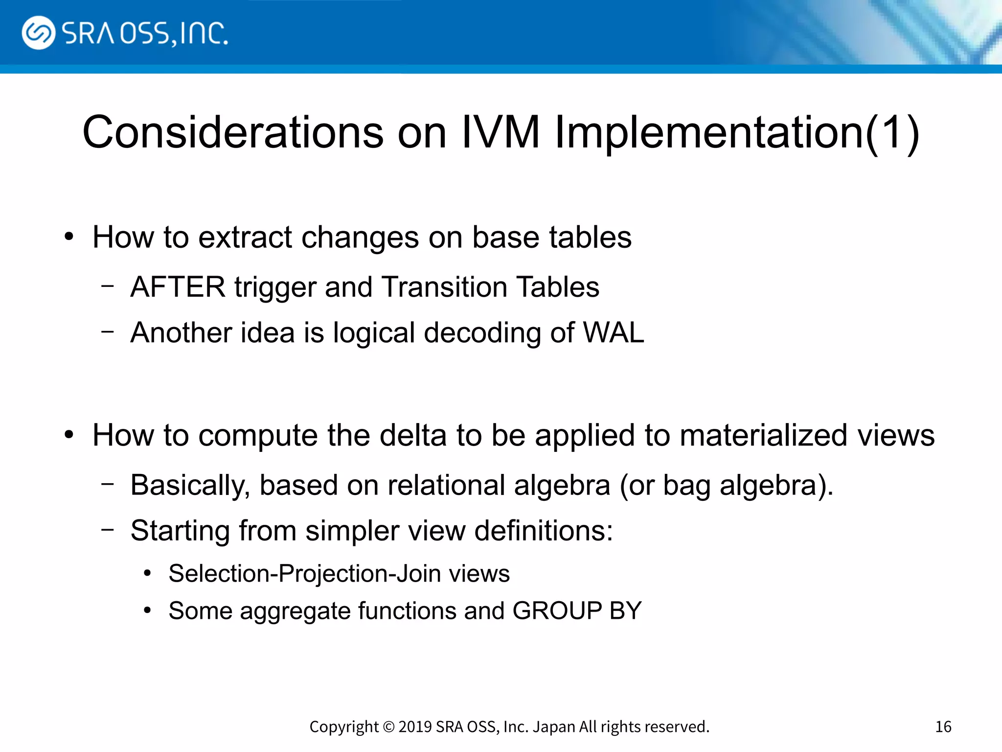 Copyright © 2019 SRA OSS, Inc. Japan All rights reserved. 16
Considerations on IVM Implementation(1)
●
How to extract changes on base tables
– AFTER trigger and Transition Tables
– Another idea is logical decoding of WAL
●
How to compute the delta to be applied to materialized views
– Basically, based on relational algebra (or bag algebra).
– Starting from simpler view definitions:
●
Selection-Projection-Join views
●
Some aggregate functions and GROUP BY
 