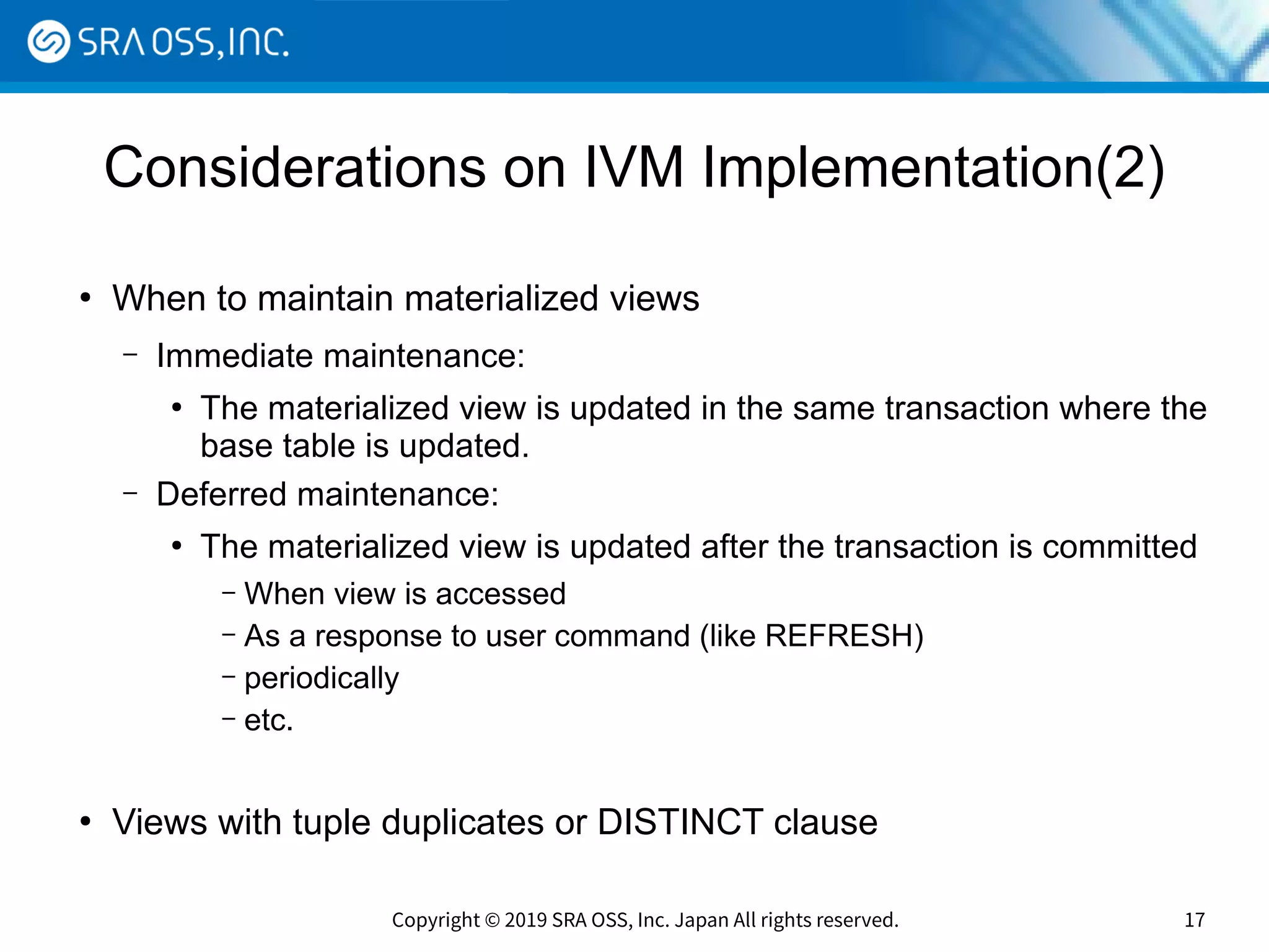 Copyright © 2019 SRA OSS, Inc. Japan All rights reserved. 17
Considerations on IVM Implementation(2)
●
When to maintain materialized views
– Immediate maintenance:
●
The materialized view is updated in the same transaction where the
base table is updated.
– Deferred maintenance:
●
The materialized view is updated after the transaction is committed
– When view is accessed
– As a response to user command (like REFRESH)
– periodically
– etc.
●
Views with tuple duplicates or DISTINCT clause
 