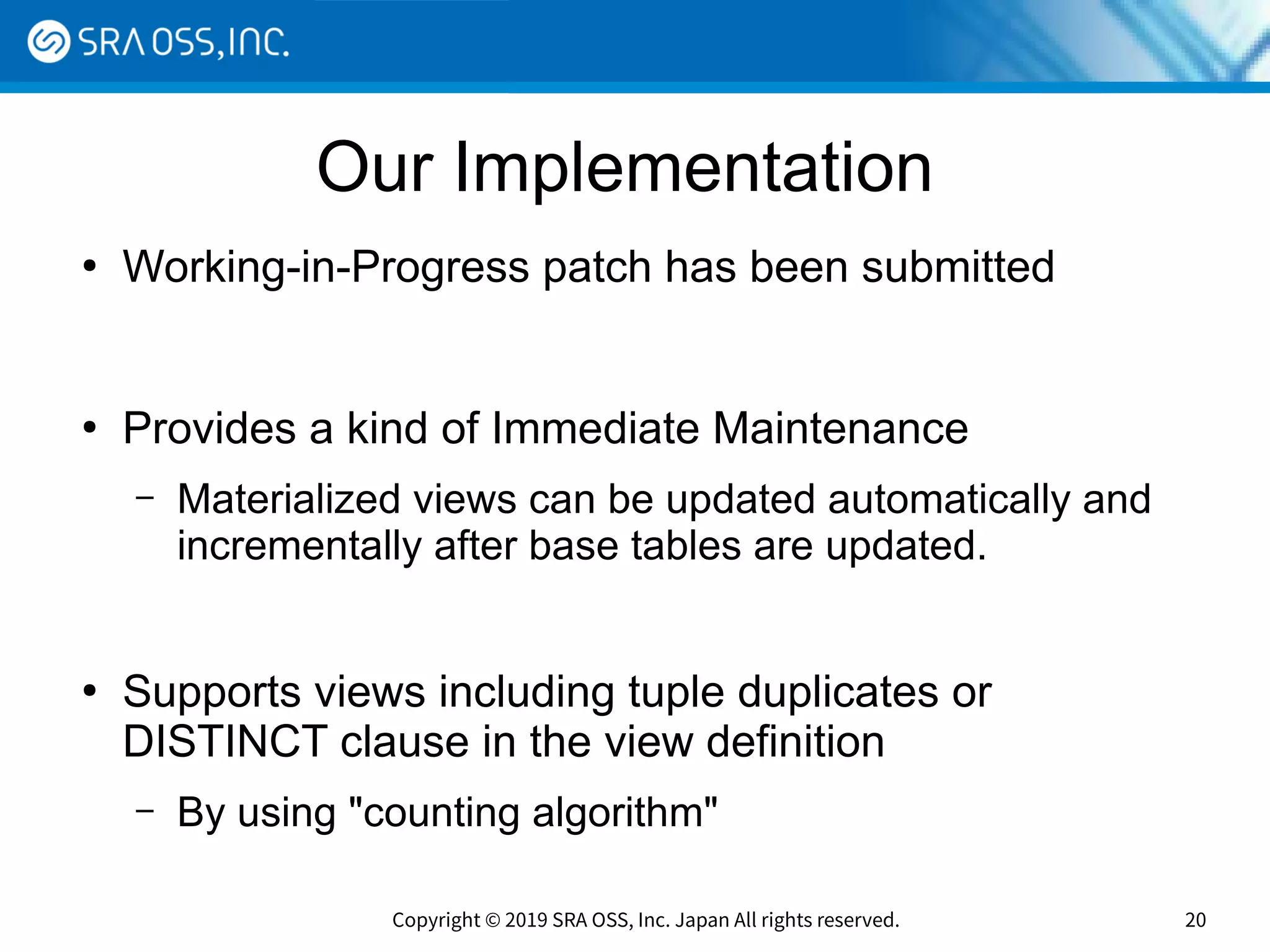 Copyright © 2019 SRA OSS, Inc. Japan All rights reserved. 20
Our Implementation
●
Working-in-Progress patch has been submitted
●
Provides a kind of Immediate Maintenance
– Materialized views can be updated automatically and
incrementally after base tables are updated.
●
Supports views including tuple duplicates or
DISTINCT clause in the view definition
– By using "counting algorithm"
 