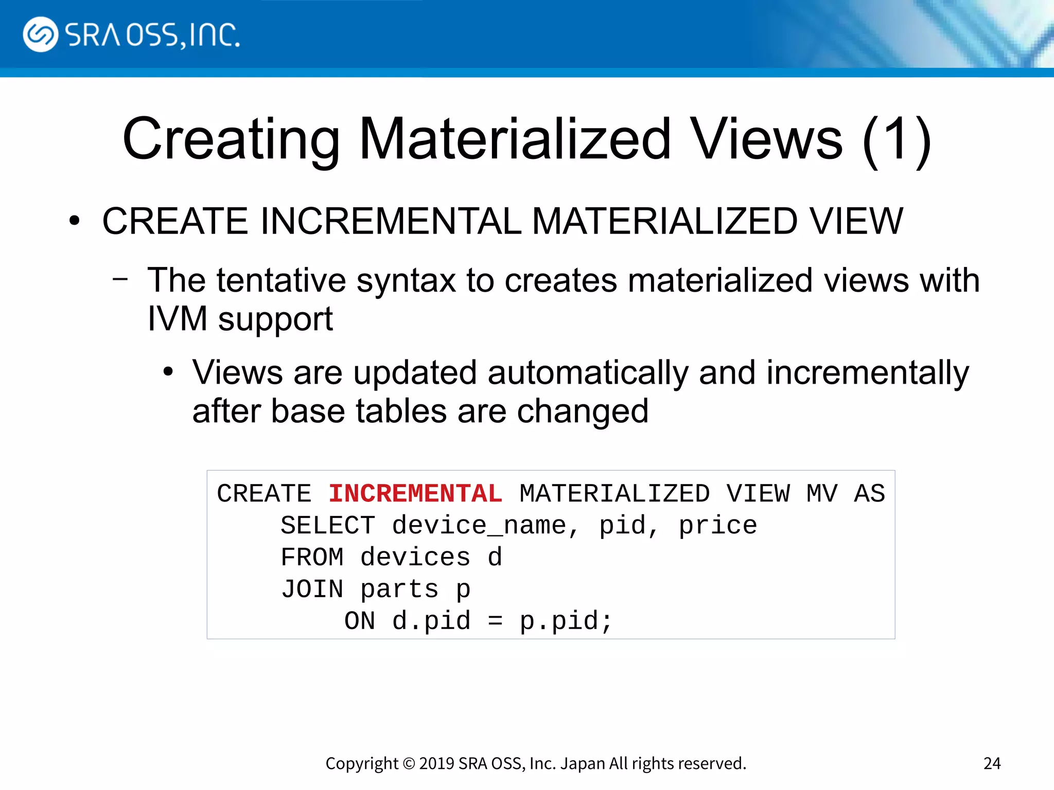 Copyright © 2019 SRA OSS, Inc. Japan All rights reserved. 24
Creating Materialized Views (1)
●
CREATE INCREMENTAL MATERIALIZED VIEW
– The tentative syntax to creates materialized views with
IVM support
●
Views are updated automatically and incrementally
after base tables are changed
CREATE INCREMENTAL MATERIALIZED VIEW MV AS
SELECT device_name, pid, price
FROM devices d
JOIN parts p
ON d.pid = p.pid;
 