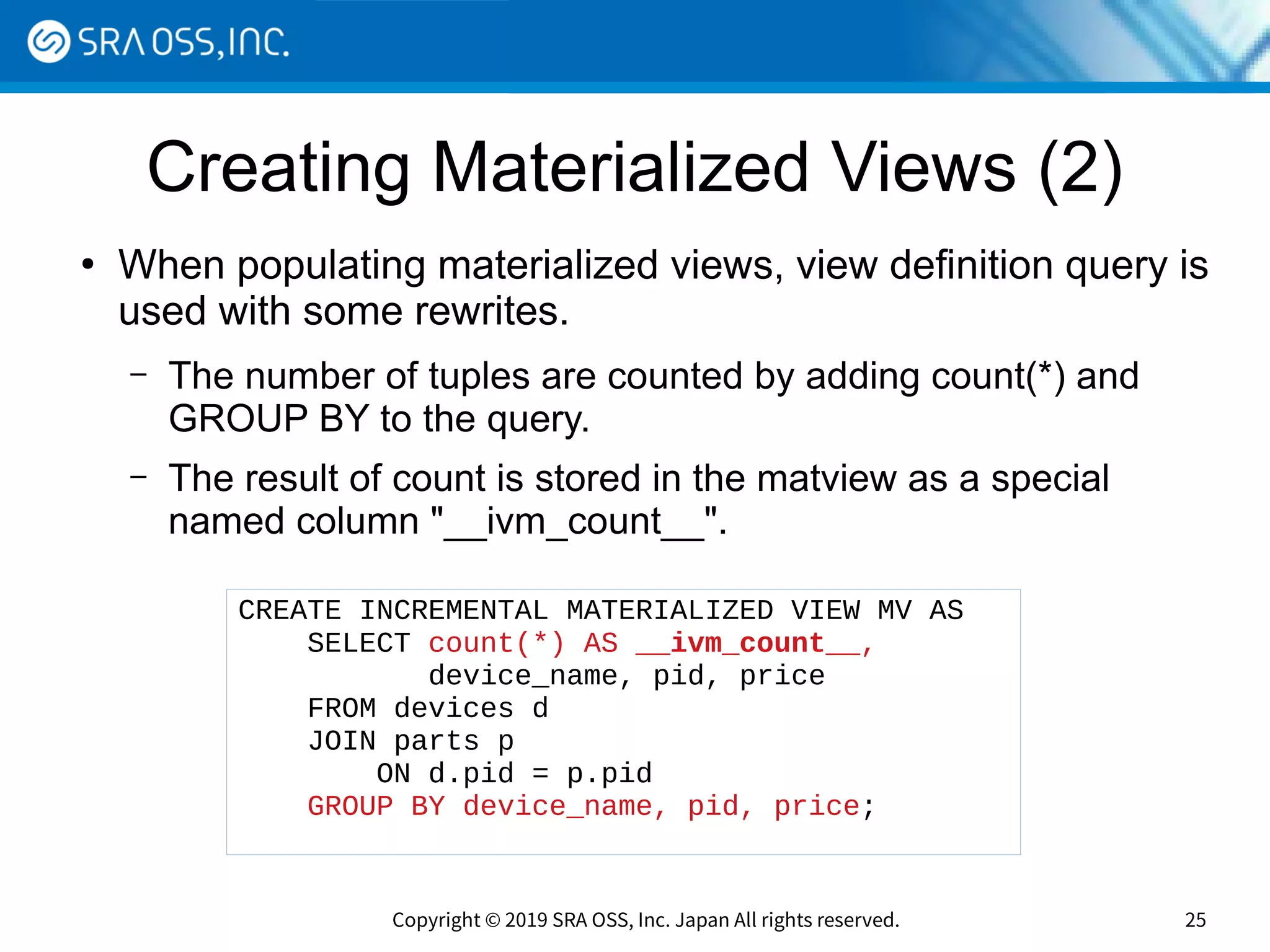 Copyright © 2019 SRA OSS, Inc. Japan All rights reserved. 25
Creating Materialized Views (2)
●
When populating materialized views, view definition query is
used with some rewrites.
– The number of tuples are counted by adding count(*) and
GROUP BY to the query.
– The result of count is stored in the matview as a special
named column "__ivm_count__".
CREATE INCREMENTAL MATERIALIZED VIEW MV AS
SELECT count(*) AS __ivm_count__,
device_name, pid, price
FROM devices d
JOIN parts p
ON d.pid = p.pid
GROUP BY device_name, pid, price;
 