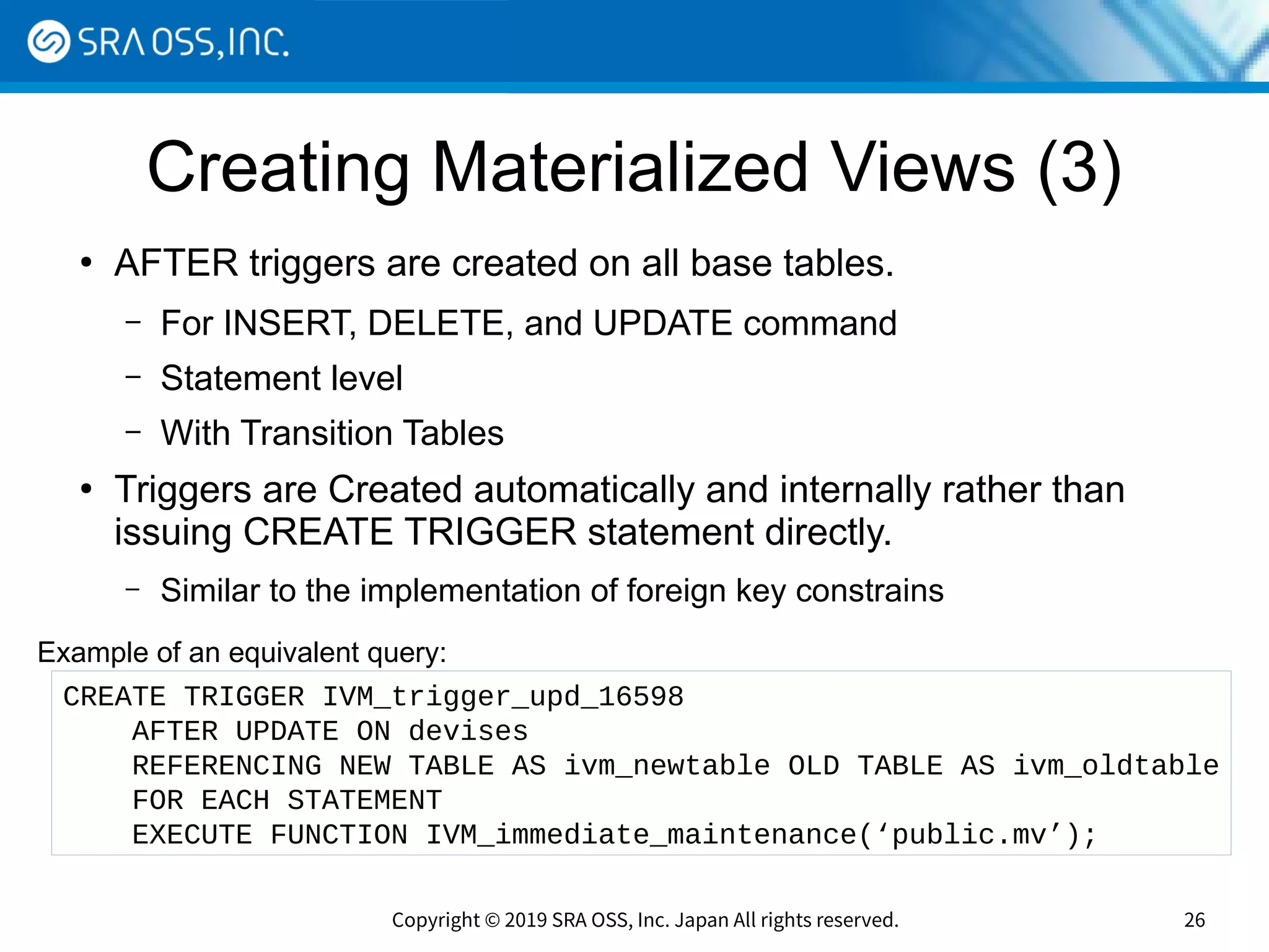 Copyright © 2019 SRA OSS, Inc. Japan All rights reserved. 26
Creating Materialized Views (3)
●
AFTER triggers are created on all base tables.
– For INSERT, DELETE, and UPDATE command
– Statement level
– With Transition Tables
●
Triggers are Created automatically and internally rather than
issuing CREATE TRIGGER statement directly.
– Similar to the implementation of foreign key constrains
CREATE TRIGGER IVM_trigger_upd_16598
AFTER UPDATE ON devises
REFERENCING NEW TABLE AS ivm_newtable OLD TABLE AS ivm_oldtable
FOR EACH STATEMENT
EXECUTE FUNCTION IVM_immediate_maintenance(‘public.mv’);
Example of an equivalent query:
 