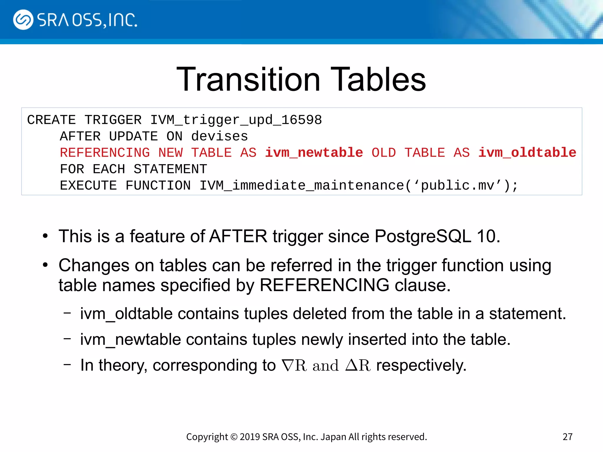 Copyright © 2019 SRA OSS, Inc. Japan All rights reserved. 27
Transition Tables
●
This is a feature of AFTER trigger since PostgreSQL 10.
●
Changes on tables can be referred in the trigger function using
table names specified by REFERENCING clause.
– ivm_oldtable contains tuples deleted from the table in a statement.
– ivm_newtable contains tuples newly inserted into the table.
– In theory, corresponding to ∇R and ∆R respectively.
CREATE TRIGGER IVM_trigger_upd_16598
AFTER UPDATE ON devises
REFERENCING NEW TABLE AS ivm_newtable OLD TABLE AS ivm_oldtable
FOR EACH STATEMENT
EXECUTE FUNCTION IVM_immediate_maintenance(‘public.mv’);
 