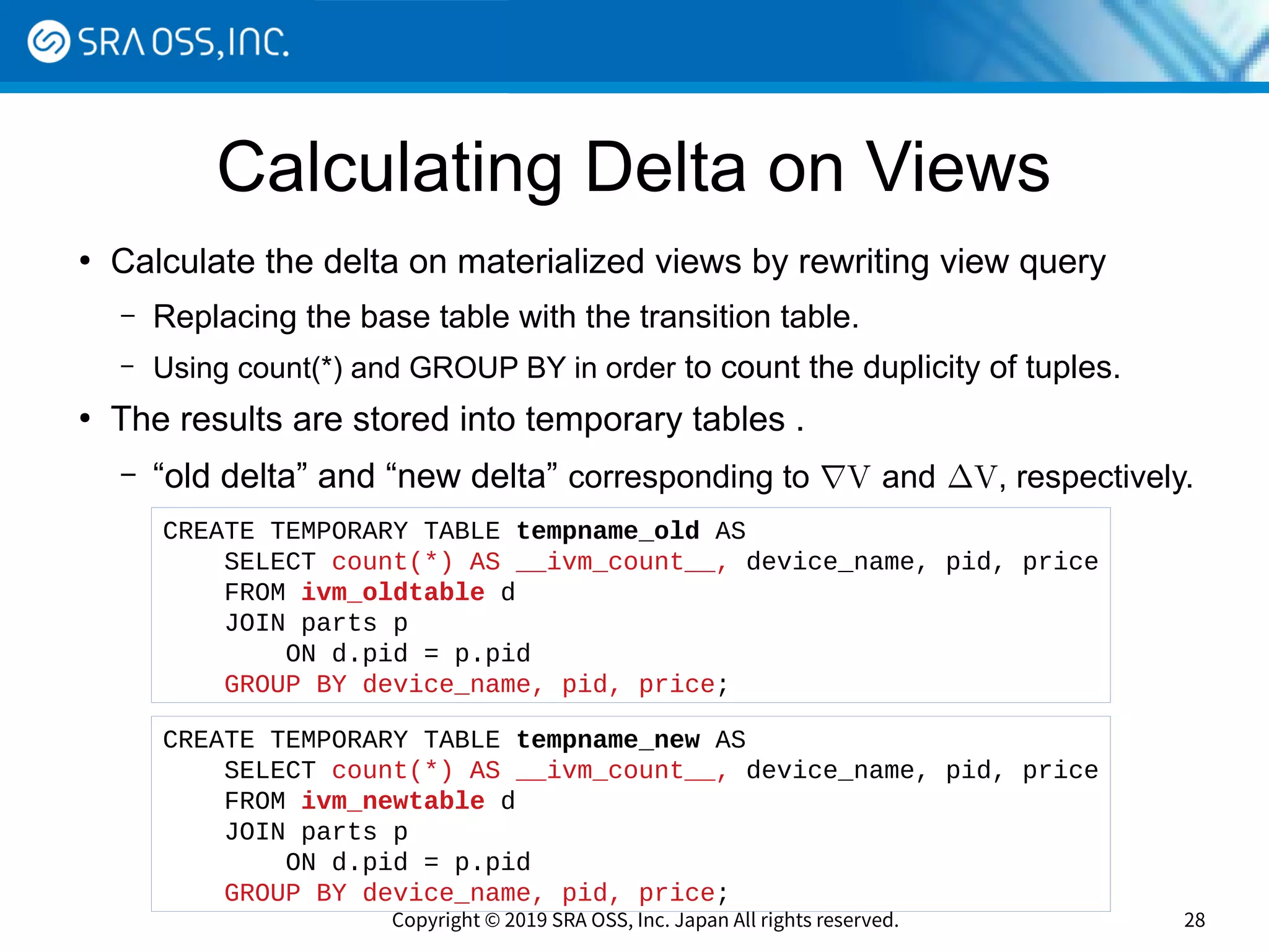 Copyright © 2019 SRA OSS, Inc. Japan All rights reserved. 28
Calculating Delta on Views
●
Calculate the delta on materialized views by rewriting view query
– Replacing the base table with the transition table.
– Using count(*) and GROUP BY in order to count the duplicity of tuples.
●
The results are stored into temporary tables .
– “old delta” and “new delta” corresponding to ∇V and ∆V, respectively.
CREATE TEMPORARY TABLE tempname_new AS
SELECT count(*) AS __ivm_count__, device_name, pid, price
FROM ivm_newtable d
JOIN parts p
ON d.pid = p.pid
GROUP BY device_name, pid, price;
CREATE TEMPORARY TABLE tempname_old AS
SELECT count(*) AS __ivm_count__, device_name, pid, price
FROM ivm_oldtable d
JOIN parts p
ON d.pid = p.pid
GROUP BY device_name, pid, price;
 