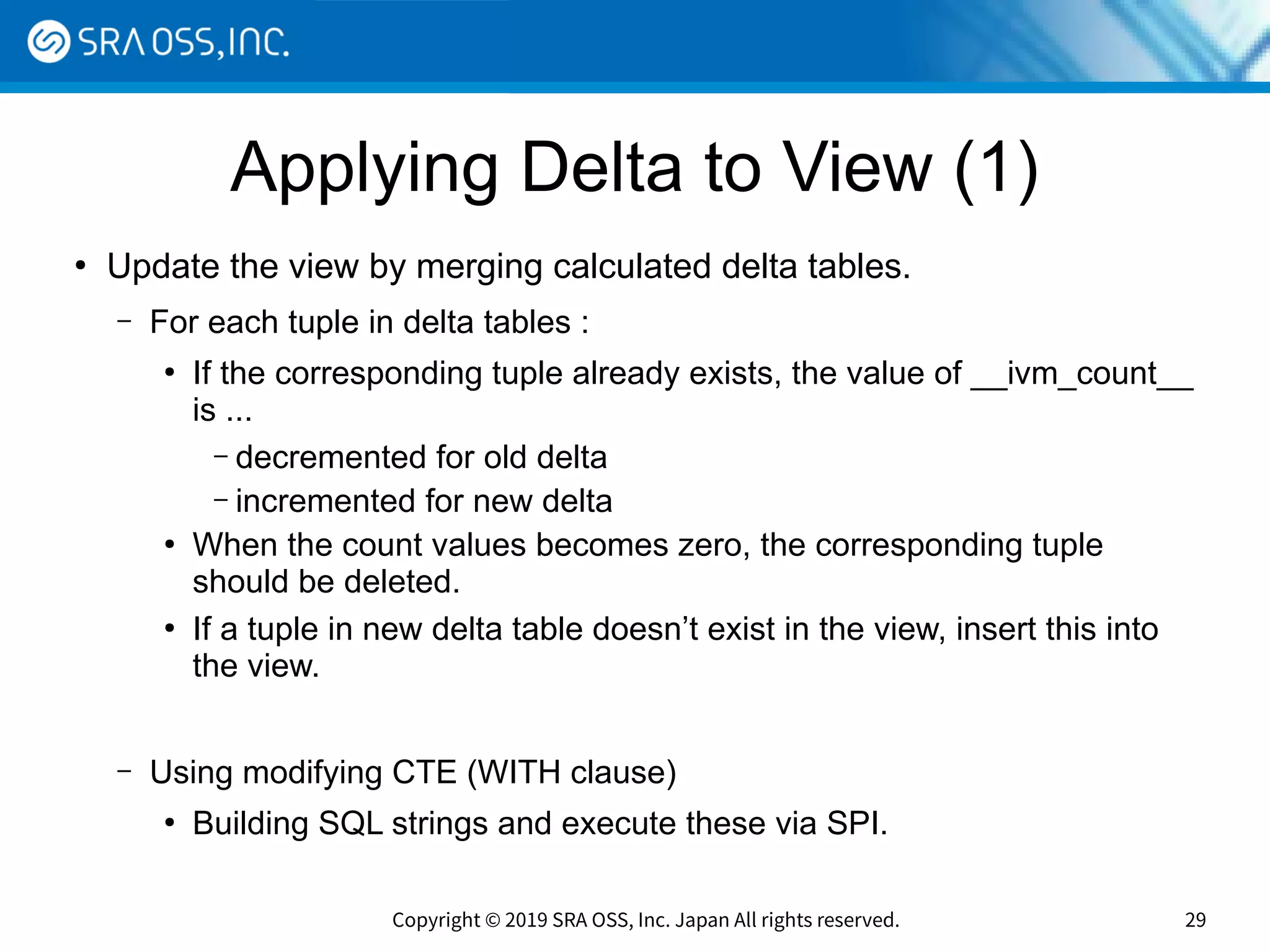 Copyright © 2019 SRA OSS, Inc. Japan All rights reserved. 29
Applying Delta to View (1)
●
Update the view by merging calculated delta tables.
– For each tuple in delta tables :
●
If the corresponding tuple already exists, the value of __ivm_count__
is ...
– decremented for old delta
– incremented for new delta
●
When the count values becomes zero, the corresponding tuple
should be deleted.
●
If a tuple in new delta table doesn’t exist in the view, insert this into
the view.
– Using modifying CTE (WITH clause)
●
Building SQL strings and execute these via SPI.
 
