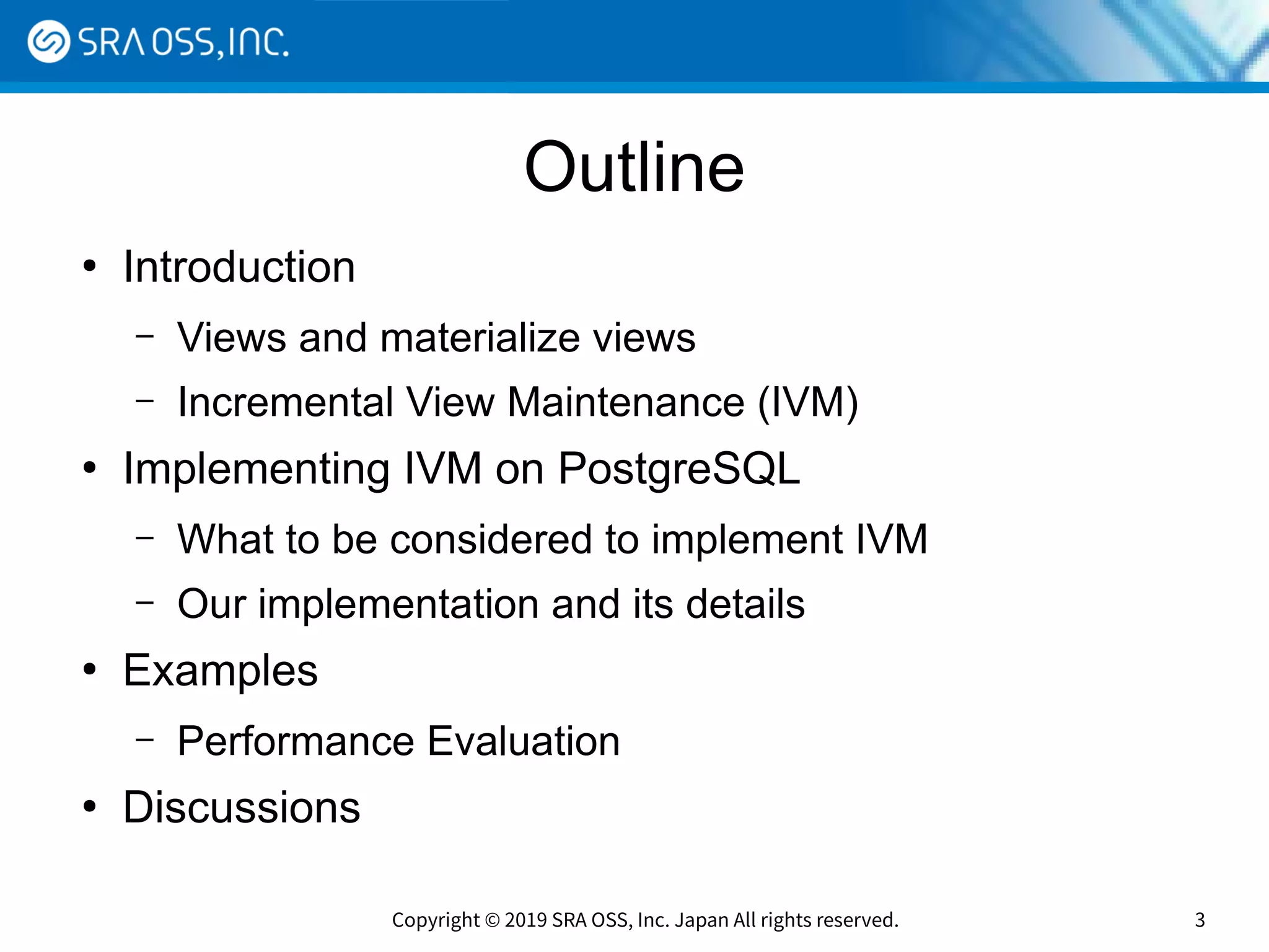 Copyright © 2019 SRA OSS, Inc. Japan All rights reserved. 3
Outline
●
Introduction
– Views and materialize views
– Incremental View Maintenance (IVM)
●
Implementing IVM on PostgreSQL
– What to be considered to implement IVM
– Our implementation and its details
●
Examples
– Performance Evaluation
●
Discussions
 