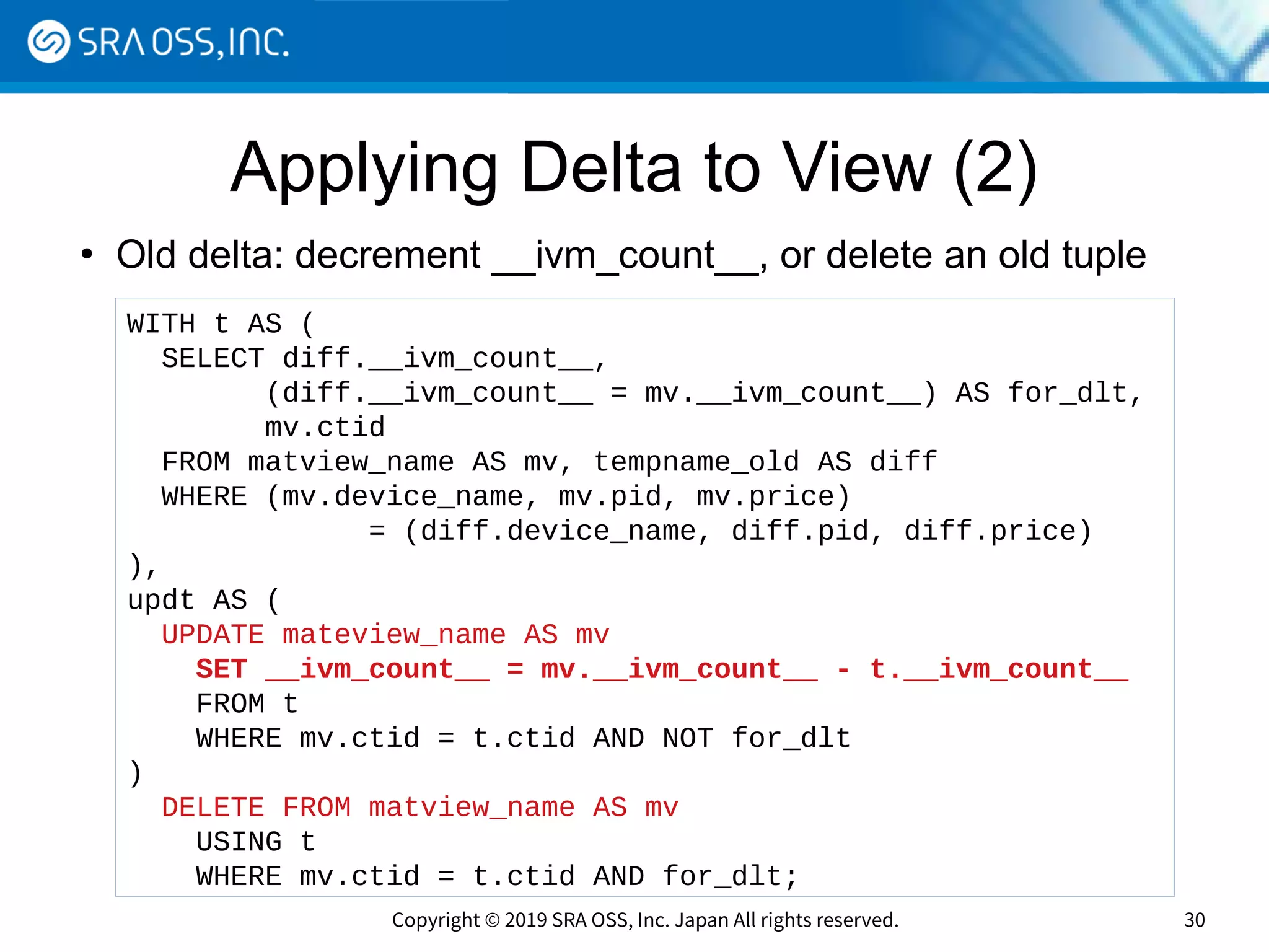 Copyright © 2019 SRA OSS, Inc. Japan All rights reserved. 30
Applying Delta to View (2)
●
Old delta: decrement __ivm_count__, or delete an old tuple
WITH t AS (
SELECT diff.__ivm_count__,
(diff.__ivm_count__ = mv.__ivm_count__) AS for_dlt,
mv.ctid
FROM matview_name AS mv, tempname_old AS diff
WHERE (mv.device_name, mv.pid, mv.price)
= (diff.device_name, diff.pid, diff.price)
),
updt AS (
UPDATE mateview_name AS mv
SET __ivm_count__ = mv.__ivm_count__ - t.__ivm_count__
FROM t
WHERE mv.ctid = t.ctid AND NOT for_dlt
)
DELETE FROM matview_name AS mv
USING t
WHERE mv.ctid = t.ctid AND for_dlt;
 