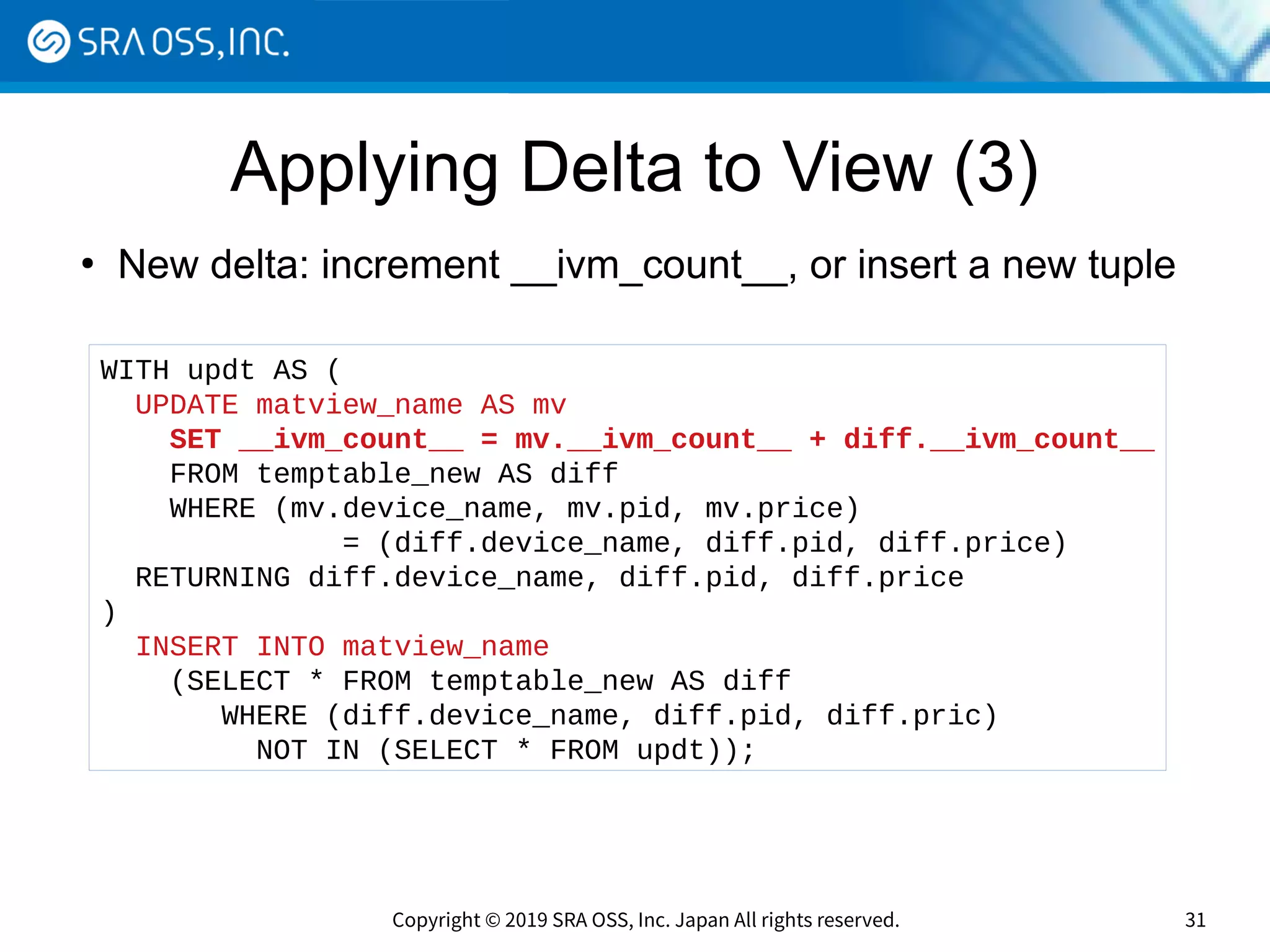 Copyright © 2019 SRA OSS, Inc. Japan All rights reserved. 31
Applying Delta to View (3)
●
New delta: increment __ivm_count__, or insert a new tuple
WITH updt AS (
UPDATE matview_name AS mv
SET __ivm_count__ = mv.__ivm_count__ + diff.__ivm_count__
FROM temptable_new AS diff
WHERE (mv.device_name, mv.pid, mv.price)
= (diff.device_name, diff.pid, diff.price)
RETURNING diff.device_name, diff.pid, diff.price
)
INSERT INTO matview_name
(SELECT * FROM temptable_new AS diff
WHERE (diff.device_name, diff.pid, diff.pric)
NOT IN (SELECT * FROM updt));
 