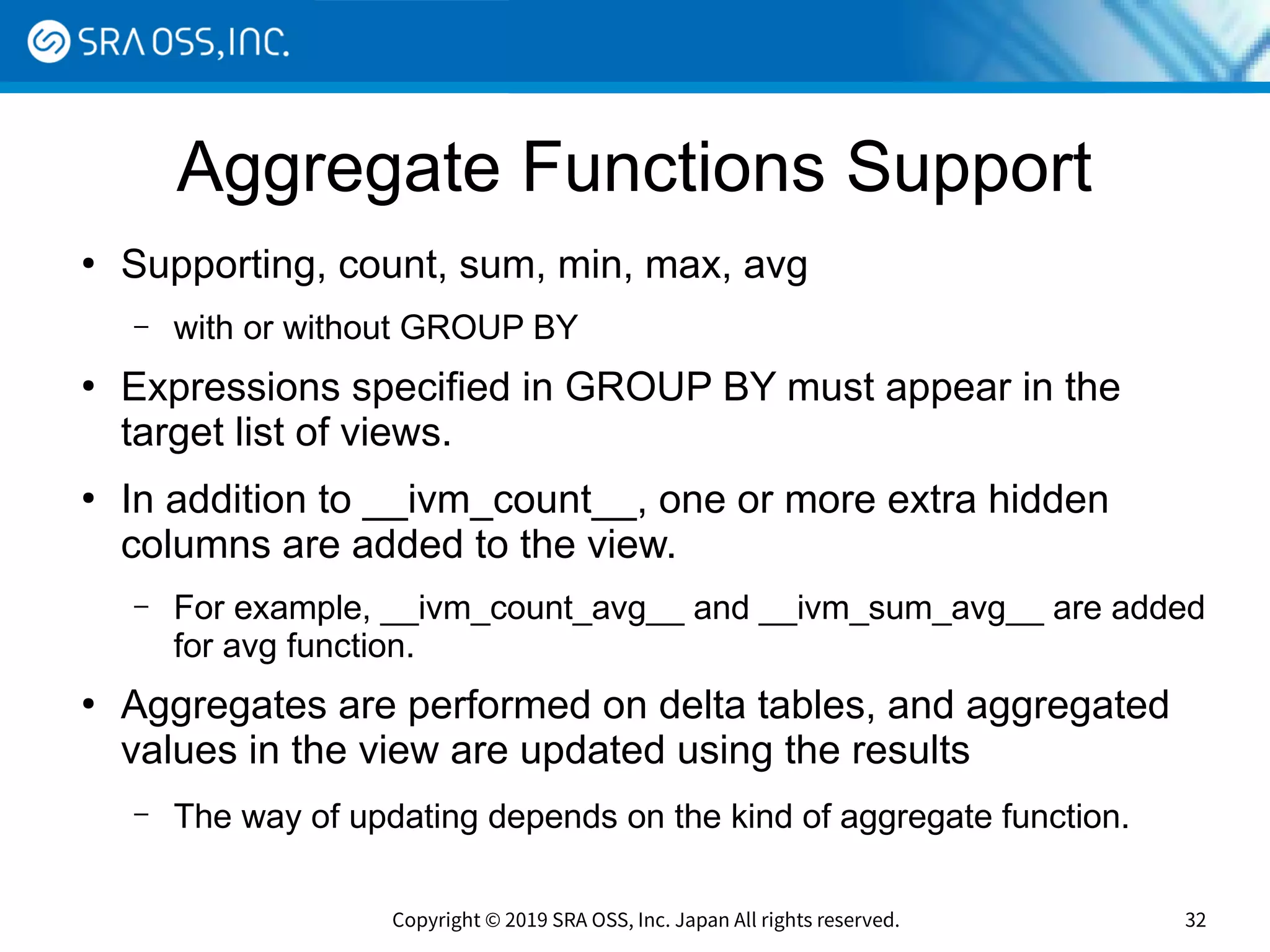 Copyright © 2019 SRA OSS, Inc. Japan All rights reserved. 32
Aggregate Functions Support
●
Supporting, count, sum, min, max, avg
– with or without GROUP BY
●
Expressions specified in GROUP BY must appear in the
target list of views.
●
In addition to __ivm_count__, one or more extra hidden
columns are added to the view.
– For example, __ivm_count_avg__ and __ivm_sum_avg__ are added
for avg function.
●
Aggregates are performed on delta tables, and aggregated
values in the view are updated using the results
– The way of updating depends on the kind of aggregate function.
 