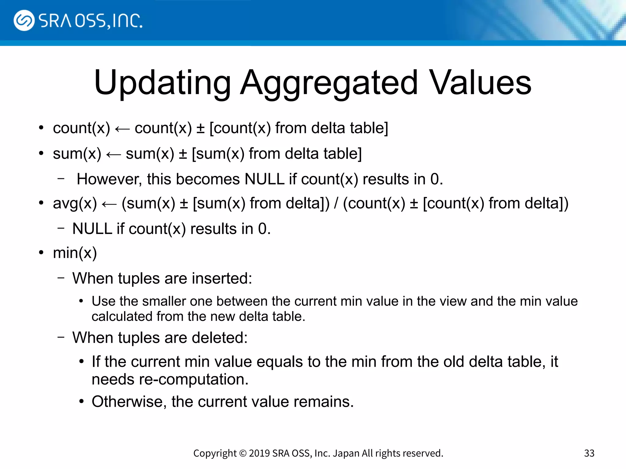 Copyright © 2019 SRA OSS, Inc. Japan All rights reserved. 33
Updating Aggregated Values
●
count(x) ← count(x) ± [count(x) from delta table]
●
sum(x) ← sum(x) ± [sum(x) from delta table]
– However, this becomes NULL if count(x) results in 0.
●
avg(x) ← (sum(x) ± [sum(x) from delta]) / (count(x) ± [count(x) from delta])
– NULL if count(x) results in 0.
●
min(x)
– When tuples are inserted:
●
Use the smaller one between the current min value in the view and the min value
calculated from the new delta table.
– When tuples are deleted:
●
If the current min value equals to the min from the old delta table, it
needs re-computation.
●
Otherwise, the current value remains.
 