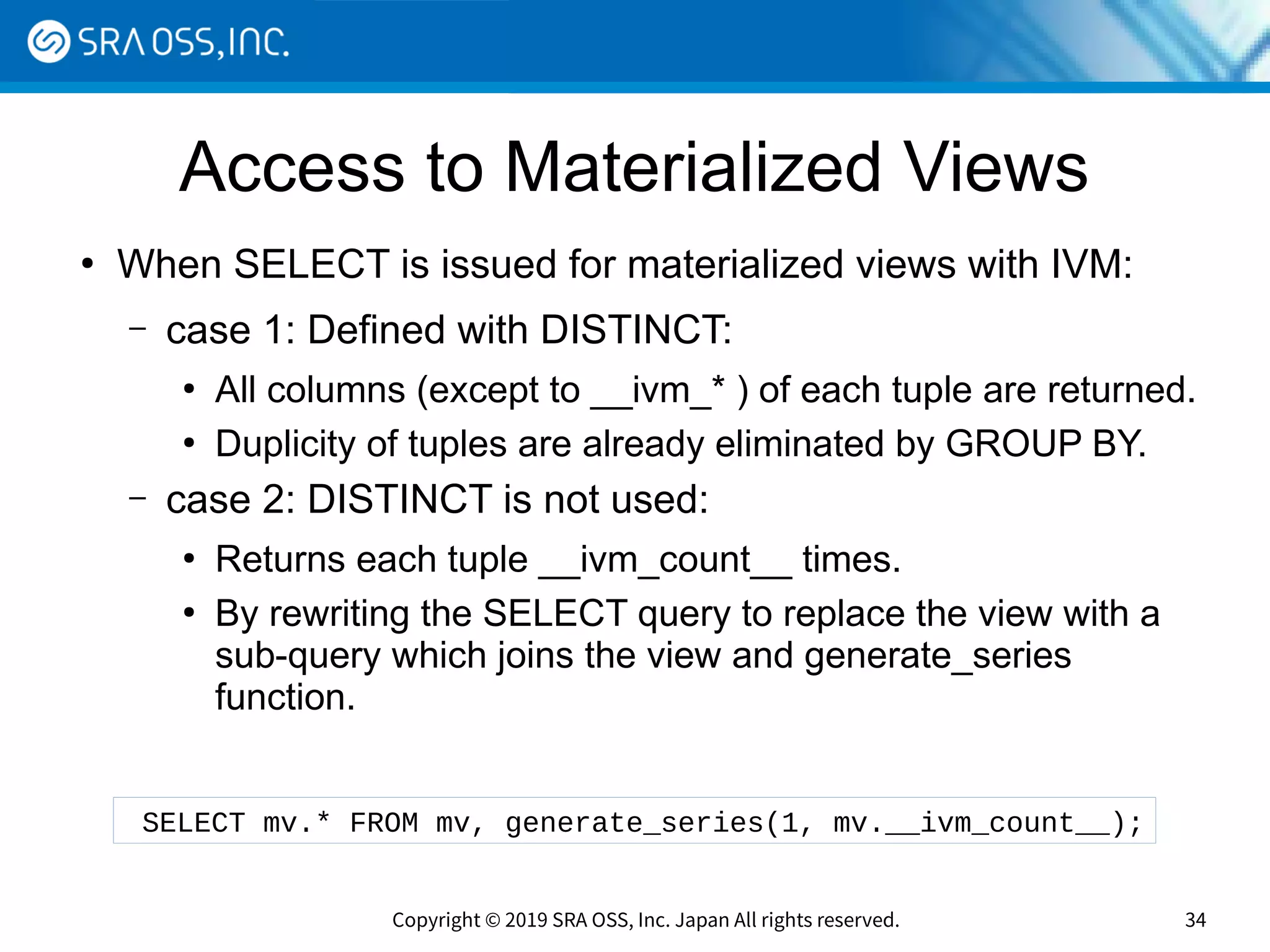 Copyright © 2019 SRA OSS, Inc. Japan All rights reserved. 34
Access to Materialized Views
●
When SELECT is issued for materialized views with IVM:
– case 1: Defined with DISTINCT:
●
All columns (except to __ivm_* ) of each tuple are returned.
●
Duplicity of tuples are already eliminated by GROUP BY.
– case 2: DISTINCT is not used:
●
Returns each tuple __ivm_count__ times.
●
By rewriting the SELECT query to replace the view with a
sub-query which joins the view and generate_series
function.
SELECT mv.* FROM mv, generate_series(1, mv.__ivm_count__);
 