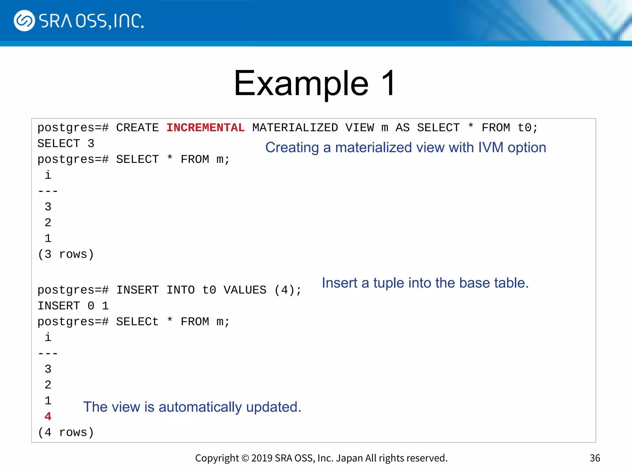 Copyright © 2019 SRA OSS, Inc. Japan All rights reserved. 36
Example 1
postgres=# CREATE INCREMENTAL MATERIALIZED VIEW m AS SELECT * FROM t0;
SELECT 3
postgres=# SELECT * FROM m;
i
---
3
2
1
(3 rows)
postgres=# INSERT INTO t0 VALUES (4);
INSERT 0 1
postgres=# SELECt * FROM m;
i
---
3
2
1
4
(4 rows)
Insert a tuple into the base table.
Creating a materialized view with IVM option
The view is automatically updated.
 