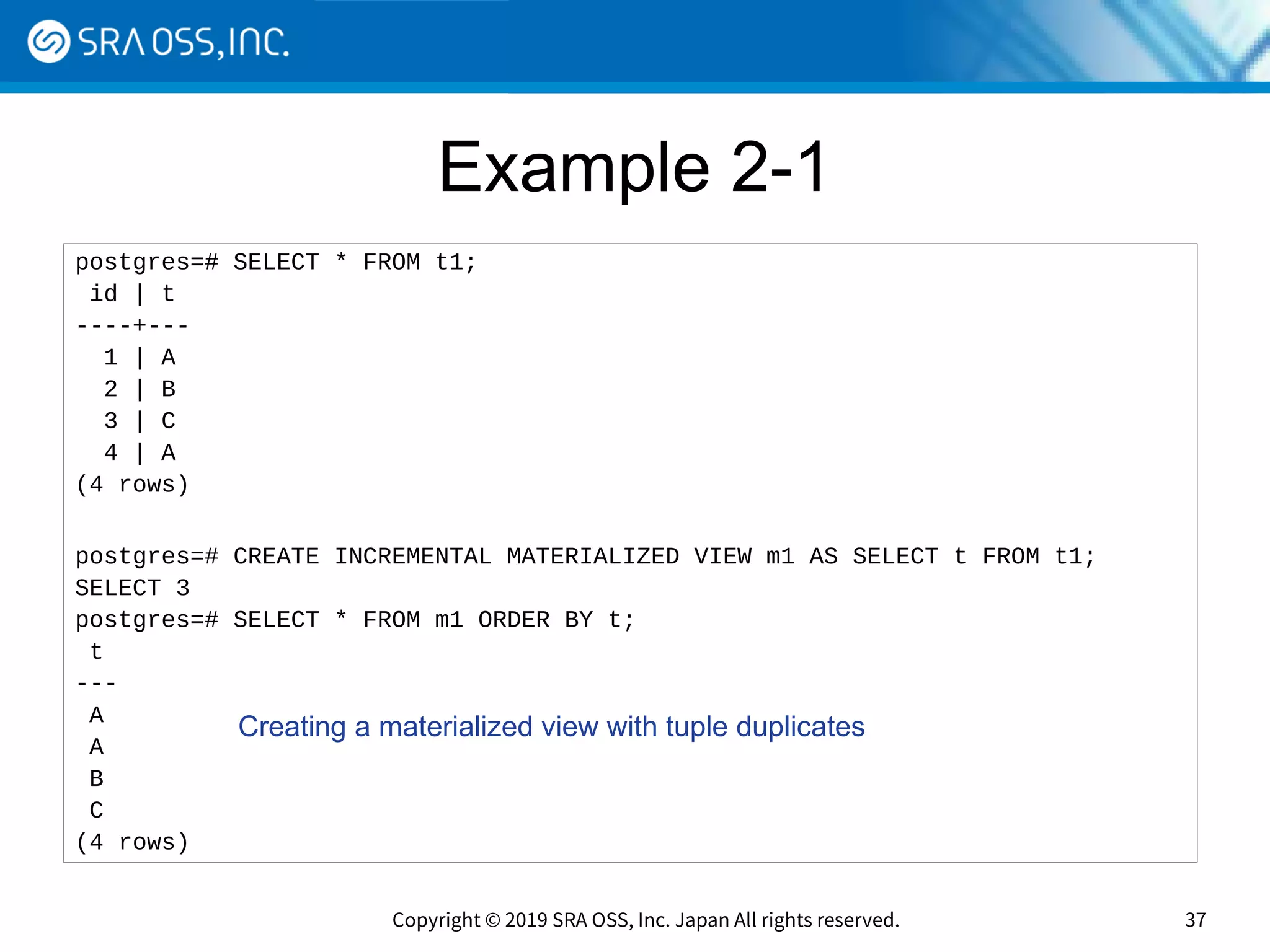 Copyright © 2019 SRA OSS, Inc. Japan All rights reserved. 37
Example 2-1
postgres=# SELECT * FROM t1;
id | t
----+---
1 | A
2 | B
3 | C
4 | A
(4 rows)
postgres=# CREATE INCREMENTAL MATERIALIZED VIEW m1 AS SELECT t FROM t1;
SELECT 3
postgres=# SELECT * FROM m1 ORDER BY t;
t
---
A
A
B
C
(4 rows)
Creating a materialized view with tuple duplicates
 