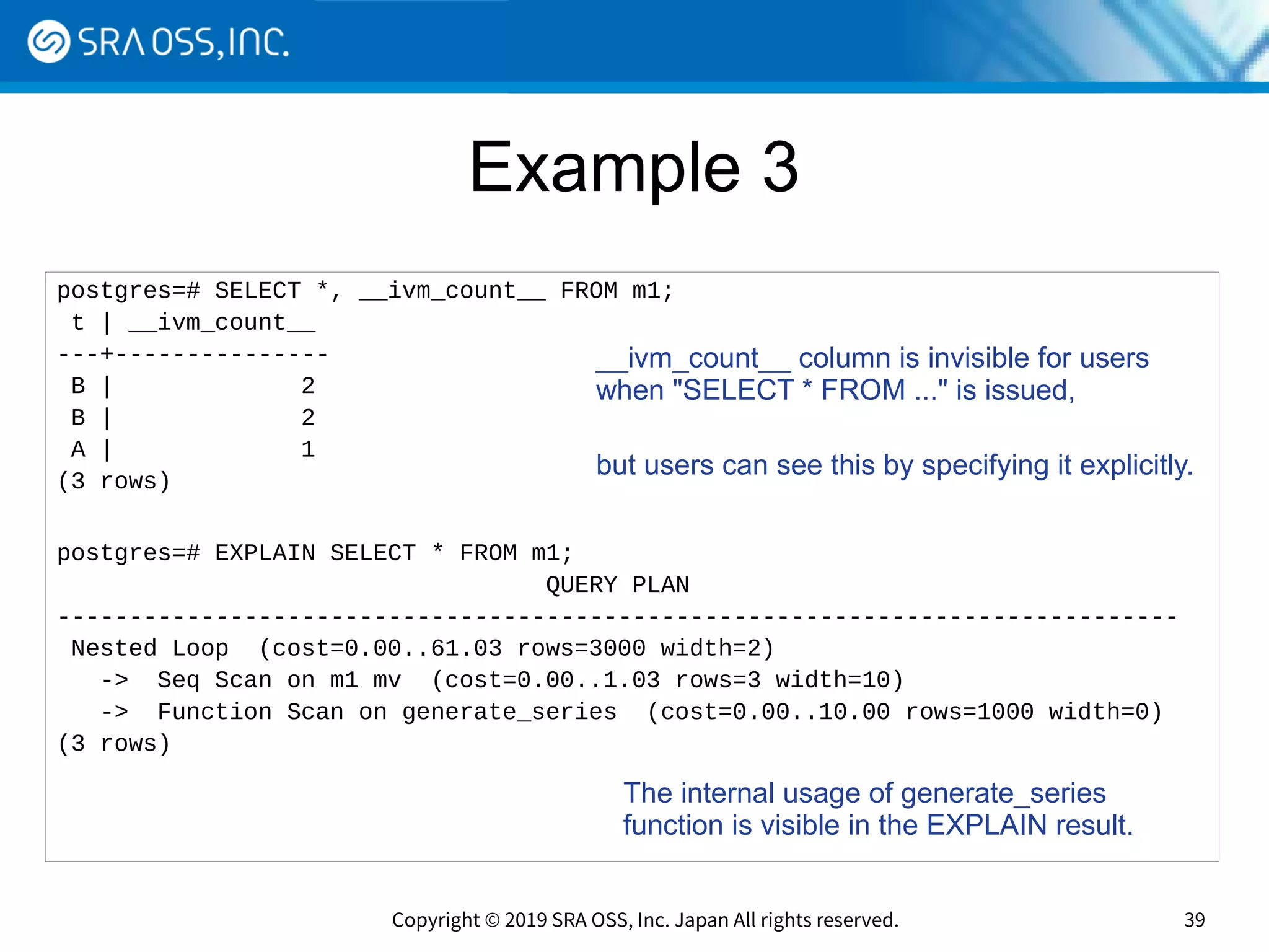 Copyright © 2019 SRA OSS, Inc. Japan All rights reserved. 39
Example 3
postgres=# SELECT *, __ivm_count__ FROM m1;
t | __ivm_count__
---+---------------
B | 2
B | 2
A | 1
(3 rows)
postgres=# EXPLAIN SELECT * FROM m1;
QUERY PLAN
------------------------------------------------------------------------------
Nested Loop (cost=0.00..61.03 rows=3000 width=2)
-> Seq Scan on m1 mv (cost=0.00..1.03 rows=3 width=10)
-> Function Scan on generate_series (cost=0.00..10.00 rows=1000 width=0)
(3 rows)
__ivm_count__ column is invisible for users
when "SELECT * FROM ..." is issued,
but users can see this by specifying it explicitly.
The internal usage of generate_series
function is visible in the EXPLAIN result.
 