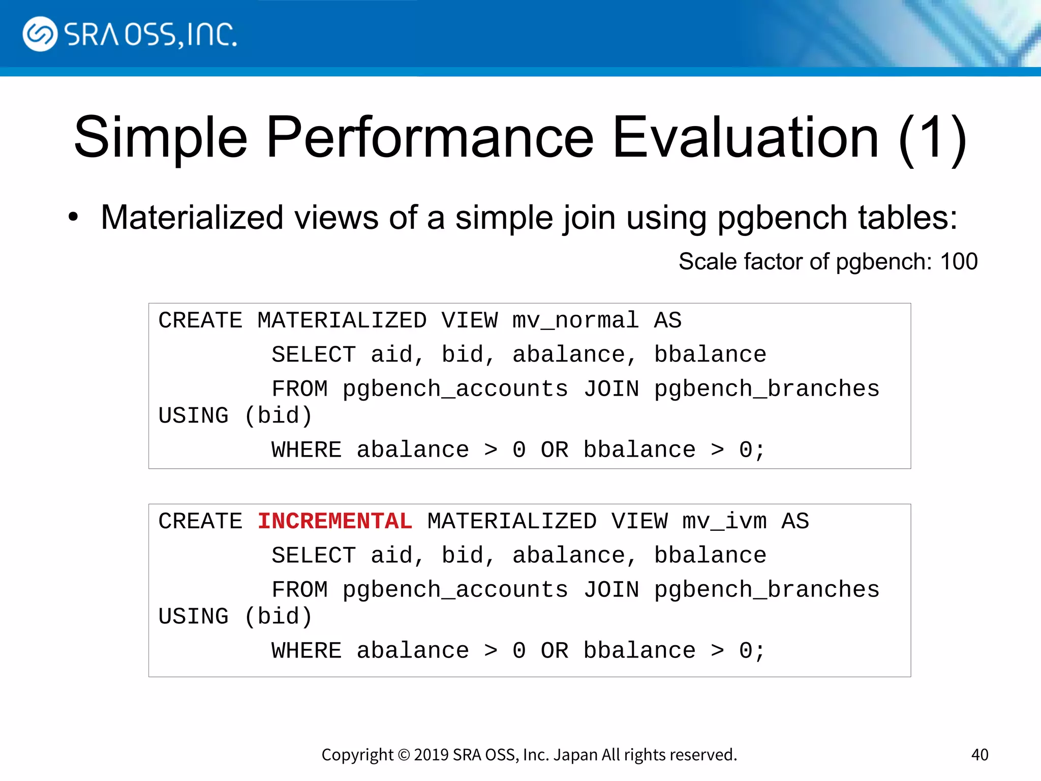 Copyright © 2019 SRA OSS, Inc. Japan All rights reserved. 40
Simple Performance Evaluation (1)
●
Materialized views of a simple join using pgbench tables:
CREATE MATERIALIZED VIEW mv_normal AS
SELECT aid, bid, abalance, bbalance
FROM pgbench_accounts JOIN pgbench_branches
USING (bid)
WHERE abalance > 0 OR bbalance > 0;
CREATE INCREMENTAL MATERIALIZED VIEW mv_ivm AS
SELECT aid, bid, abalance, bbalance
FROM pgbench_accounts JOIN pgbench_branches
USING (bid)
WHERE abalance > 0 OR bbalance > 0;
Scale factor of pgbench: 100
 