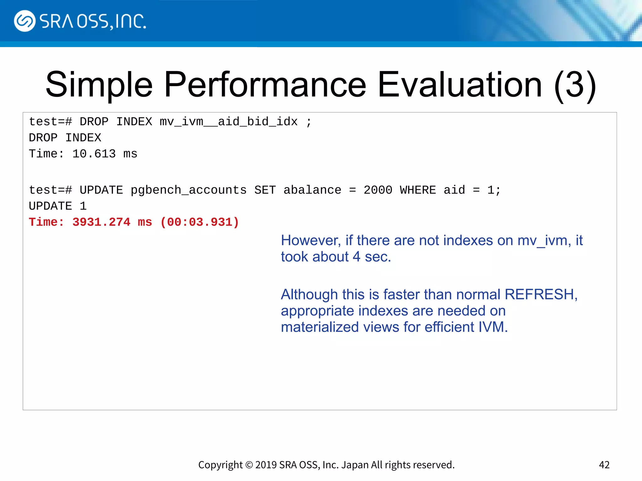 Copyright © 2019 SRA OSS, Inc. Japan All rights reserved. 42
Simple Performance Evaluation (3)
test=# DROP INDEX mv_ivm__aid_bid_idx ;
DROP INDEX
Time: 10.613 ms
test=# UPDATE pgbench_accounts SET abalance = 2000 WHERE aid = 1;
UPDATE 1
Time: 3931.274 ms (00:03.931)
However, if there are not indexes on mv_ivm, it
took about 4 sec.
Although this is faster than normal REFRESH,
appropriate indexes are needed on
materialized views for efficient IVM.
 