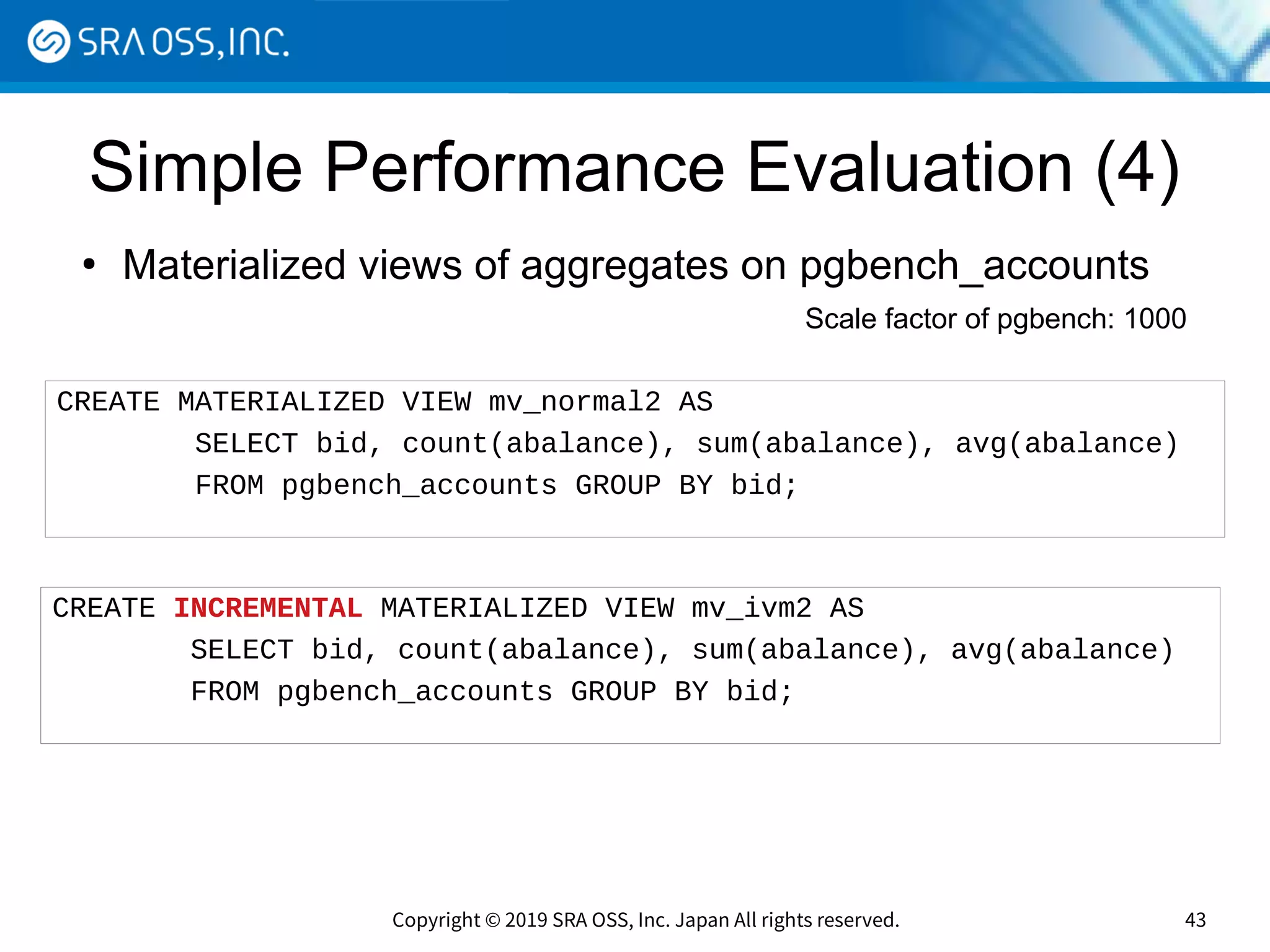 Copyright © 2019 SRA OSS, Inc. Japan All rights reserved. 43
Simple Performance Evaluation (4)
●
Materialized views of aggregates on pgbench_accounts
CREATE MATERIALIZED VIEW mv_normal2 AS
SELECT bid, count(abalance), sum(abalance), avg(abalance)
FROM pgbench_accounts GROUP BY bid;
CREATE INCREMENTAL MATERIALIZED VIEW mv_ivm2 AS
SELECT bid, count(abalance), sum(abalance), avg(abalance)
FROM pgbench_accounts GROUP BY bid;
Scale factor of pgbench: 1000
 