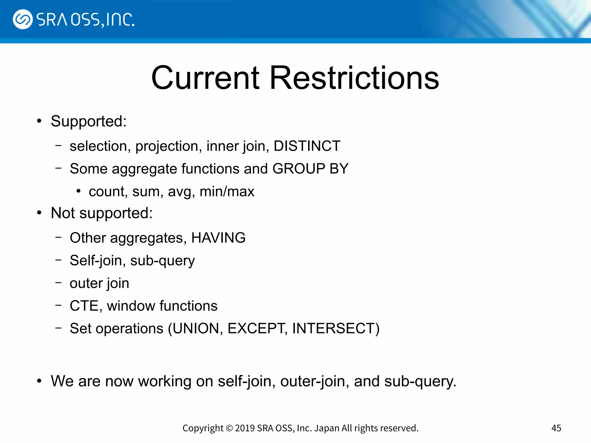 Copyright © 2019 SRA OSS, Inc. Japan All rights reserved. 45
Current Restrictions
●
Supported:
– selection, projection, inner join, DISTINCT
– Some aggregate functions and GROUP BY
●
count, sum, avg, min/max
●
Not supported:
– Other aggregates, HAVING
– Self-join, sub-query
– outer join
– CTE, window functions
– Set operations (UNION, EXCEPT, INTERSECT)
●
We are now working on self-join, outer-join, and sub-query.
 