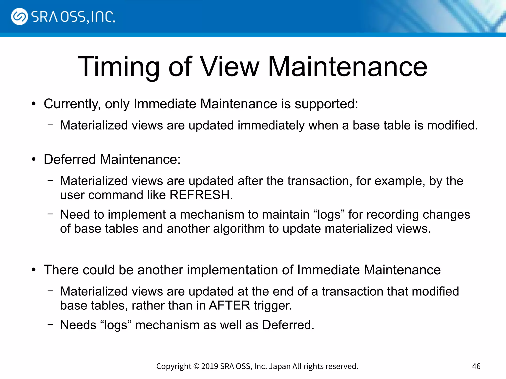 Copyright © 2019 SRA OSS, Inc. Japan All rights reserved. 46
Timing of View Maintenance
●
Currently, only Immediate Maintenance is supported:
– Materialized views are updated immediately when a base table is modified.
●
Deferred Maintenance:
– Materialized views are updated after the transaction, for example, by the
user command like REFRESH.
– Need to implement a mechanism to maintain “logs” for recording changes
of base tables and another algorithm to update materialized views.
●
There could be another implementation of Immediate Maintenance
– Materialized views are updated at the end of a transaction that modified
base tables, rather than in AFTER trigger.
– Needs “logs” mechanism as well as Deferred.
 