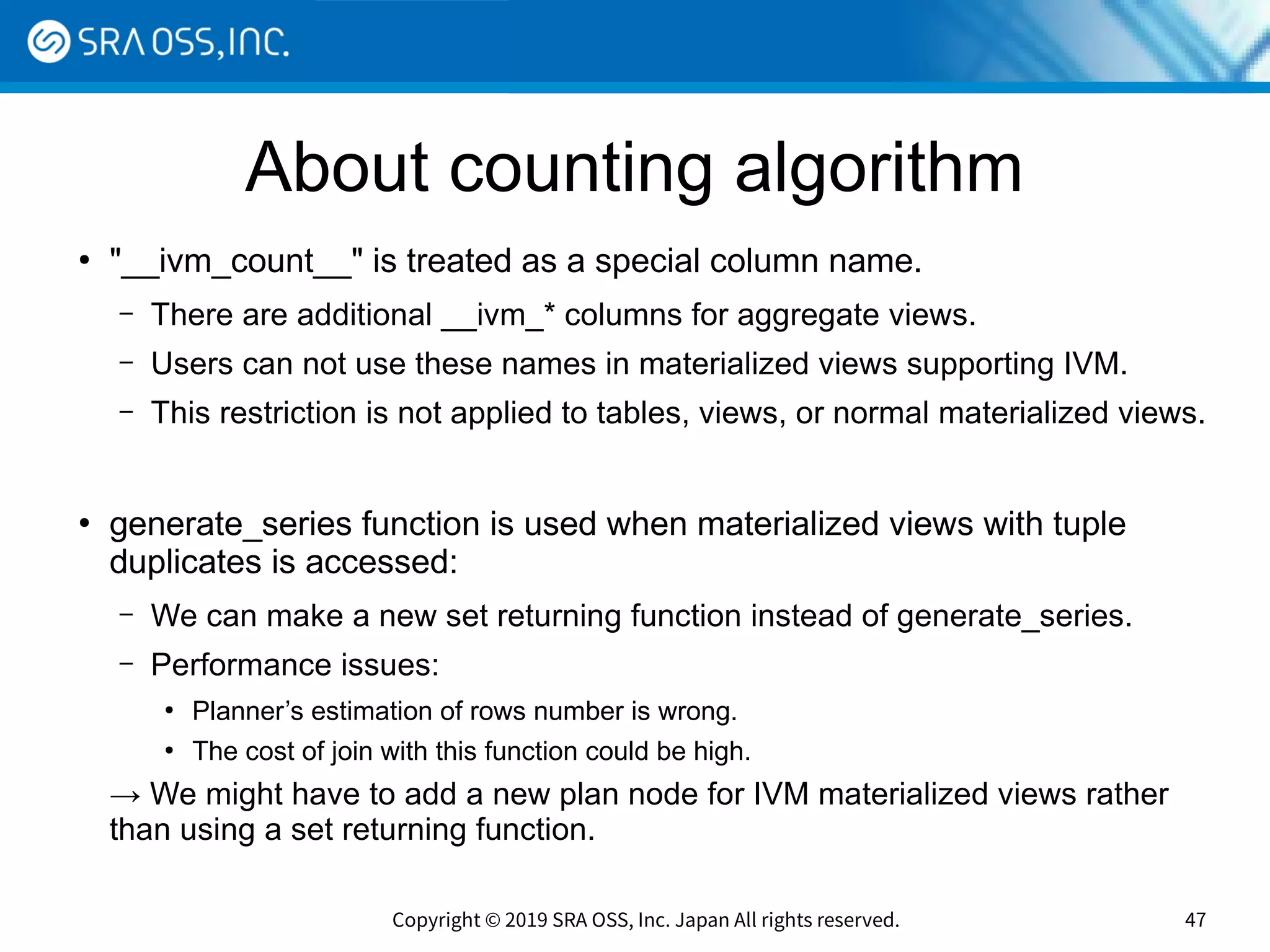 Copyright © 2019 SRA OSS, Inc. Japan All rights reserved. 47
About counting algorithm
●
"__ivm_count__" is treated as a special column name.
– There are additional __ivm_* columns for aggregate views.
– Users can not use these names in materialized views supporting IVM.
– This restriction is not applied to tables, views, or normal materialized views.
●
generate_series function is used when materialized views with tuple
duplicates is accessed:
– We can make a new set returning function instead of generate_series.
– Performance issues:
●
Planner’s estimation of rows number is wrong.
●
The cost of join with this function could be high.
→ We might have to add a new plan node for IVM materialized views rather
than using a set returning function.
 