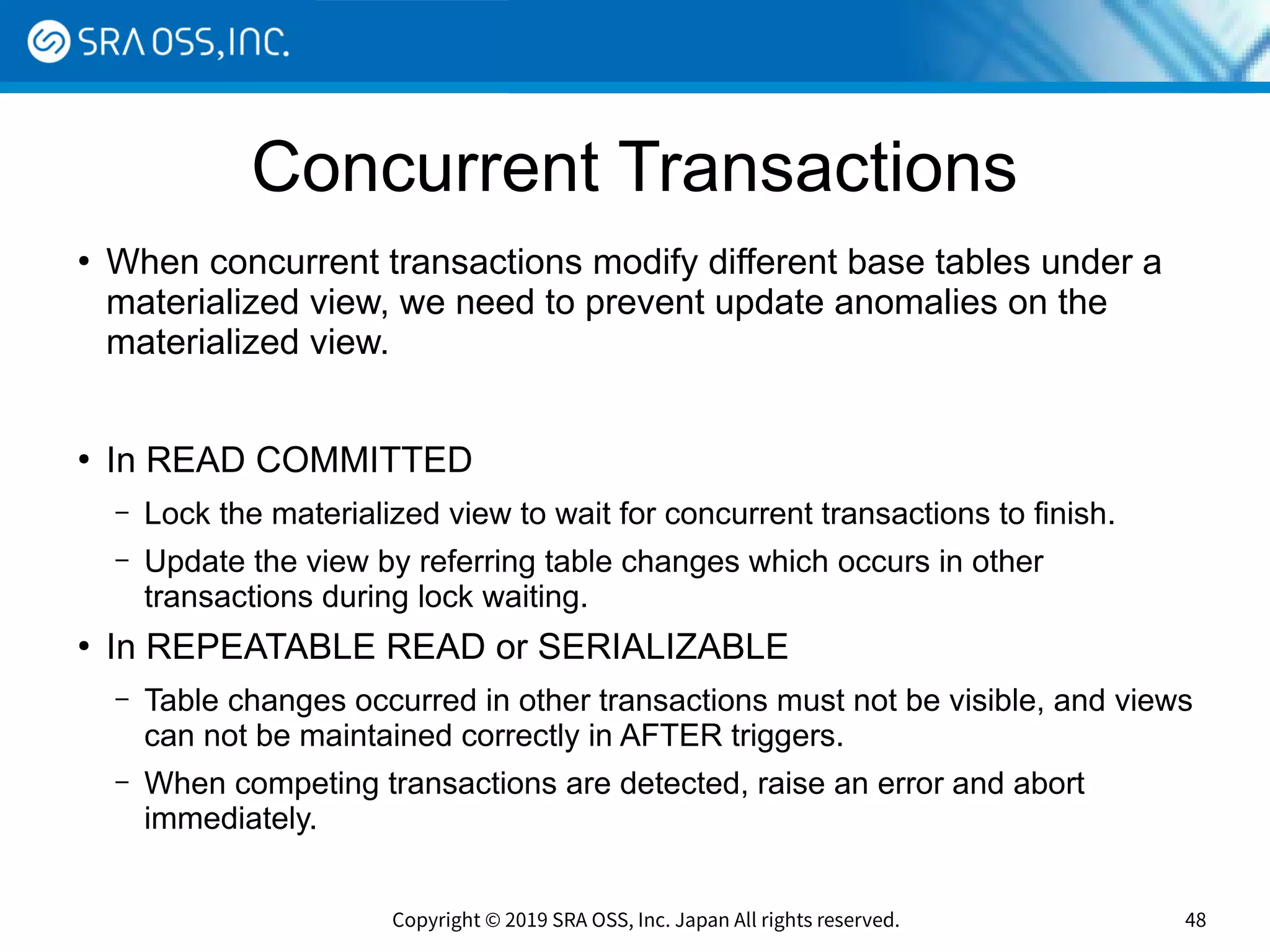 Copyright © 2019 SRA OSS, Inc. Japan All rights reserved. 48
Concurrent Transactions
●
When concurrent transactions modify different base tables under a
materialized view, we need to prevent update anomalies on the
materialized view.
●
In READ COMMITTED
– Lock the materialized view to wait for concurrent transactions to finish.
– Update the view by referring table changes which occurs in other
transactions during lock waiting.
●
In REPEATABLE READ or SERIALIZABLE
– Table changes occurred in other transactions must not be visible, and views
can not be maintained correctly in AFTER triggers.
– When competing transactions are detected, raise an error and abort
immediately.
 