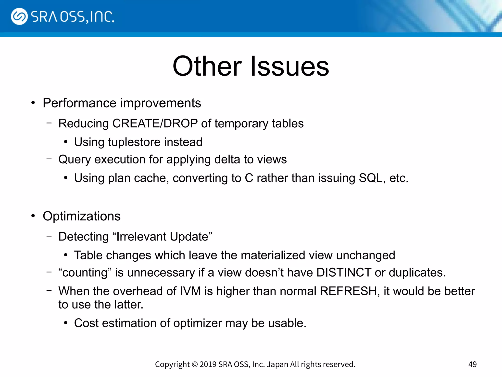 Copyright © 2019 SRA OSS, Inc. Japan All rights reserved. 49
Other Issues
●
Performance improvements
– Reducing CREATE/DROP of temporary tables
●
Using tuplestore instead
– Query execution for applying delta to views
●
Using plan cache, converting to C rather than issuing SQL, etc.
●
Optimizations
– Detecting “Irrelevant Update”
●
Table changes which leave the materialized view unchanged
– “counting” is unnecessary if a view doesn’t have DISTINCT or duplicates.
– When the overhead of IVM is higher than normal REFRESH, it would be better
to use the latter.
●
Cost estimation of optimizer may be usable.
 