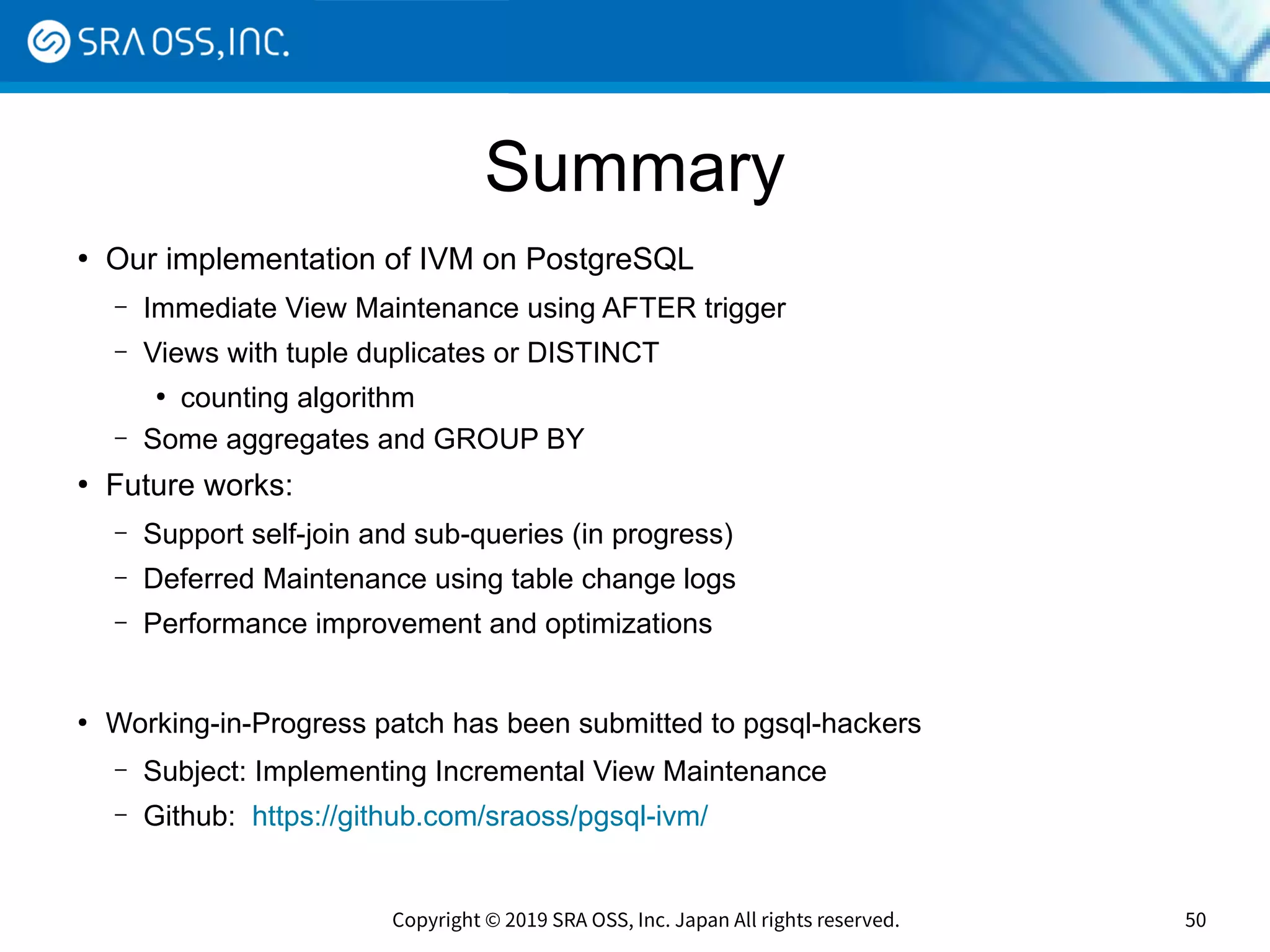 Copyright © 2019 SRA OSS, Inc. Japan All rights reserved. 50
Summary
●
Our implementation of IVM on PostgreSQL
– Immediate View Maintenance using AFTER trigger
– Views with tuple duplicates or DISTINCT
●
counting algorithm
– Some aggregates and GROUP BY
●
Future works:
– Support self-join and sub-queries (in progress)
– Deferred Maintenance using table change logs
– Performance improvement and optimizations
●
Working-in-Progress patch has been submitted to pgsql-hackers
– Subject: Implementing Incremental View Maintenance
– Github: https://github.com/sraoss/pgsql-ivm/
 