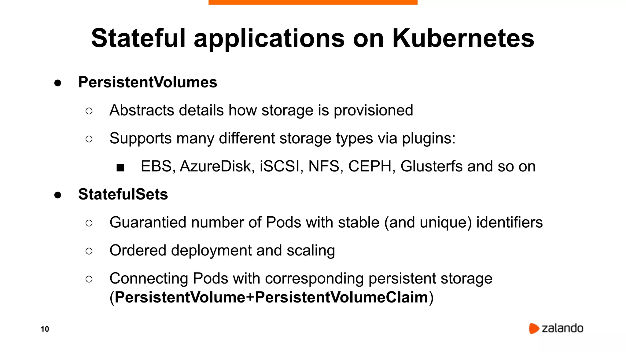 10
Stateful applications on Kubernetes
● PersistentVolumes
○ Abstracts details how storage is provisioned
○ Supports many different storage types via plugins:
■ EBS, AzureDisk, iSCSI, NFS, CEPH, Glusterfs and so on
● StatefulSets
○ Guarantied number of Pods with stable (and unique) identifiers
○ Ordered deployment and scaling
○ Connecting Pods with corresponding persistent storage
(PersistentVolume+PersistentVolumeClaim)
 