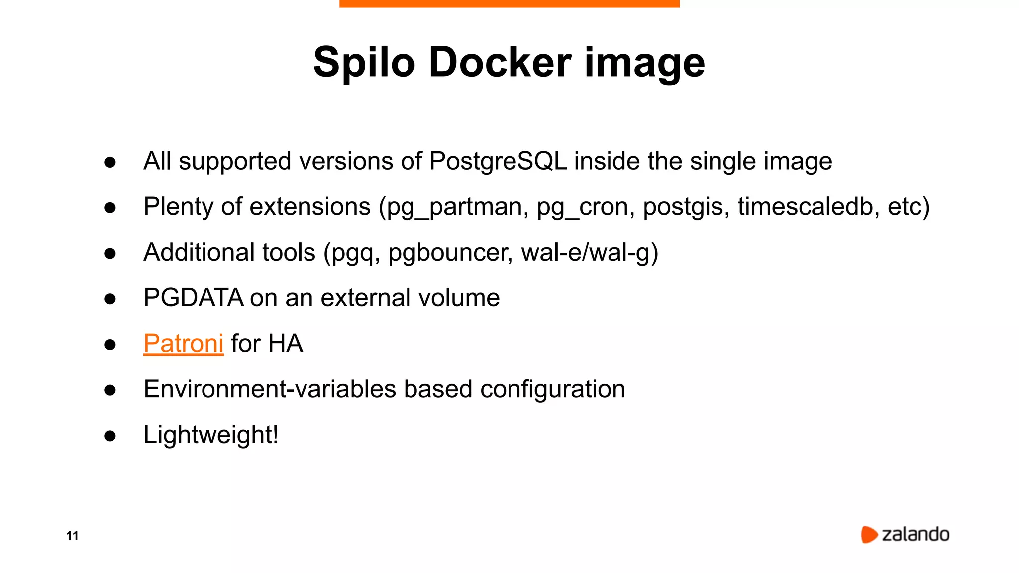 11
● All supported versions of PostgreSQL inside the single image
● Plenty of extensions (pg_partman, pg_cron, postgis, timescaledb, etc)
● Additional tools (pgq, pgbouncer, wal-e/wal-g)
● PGDATA on an external volume
● Patroni for HA
● Environment-variables based configuration
● Lightweight!
Spilo Docker image
 