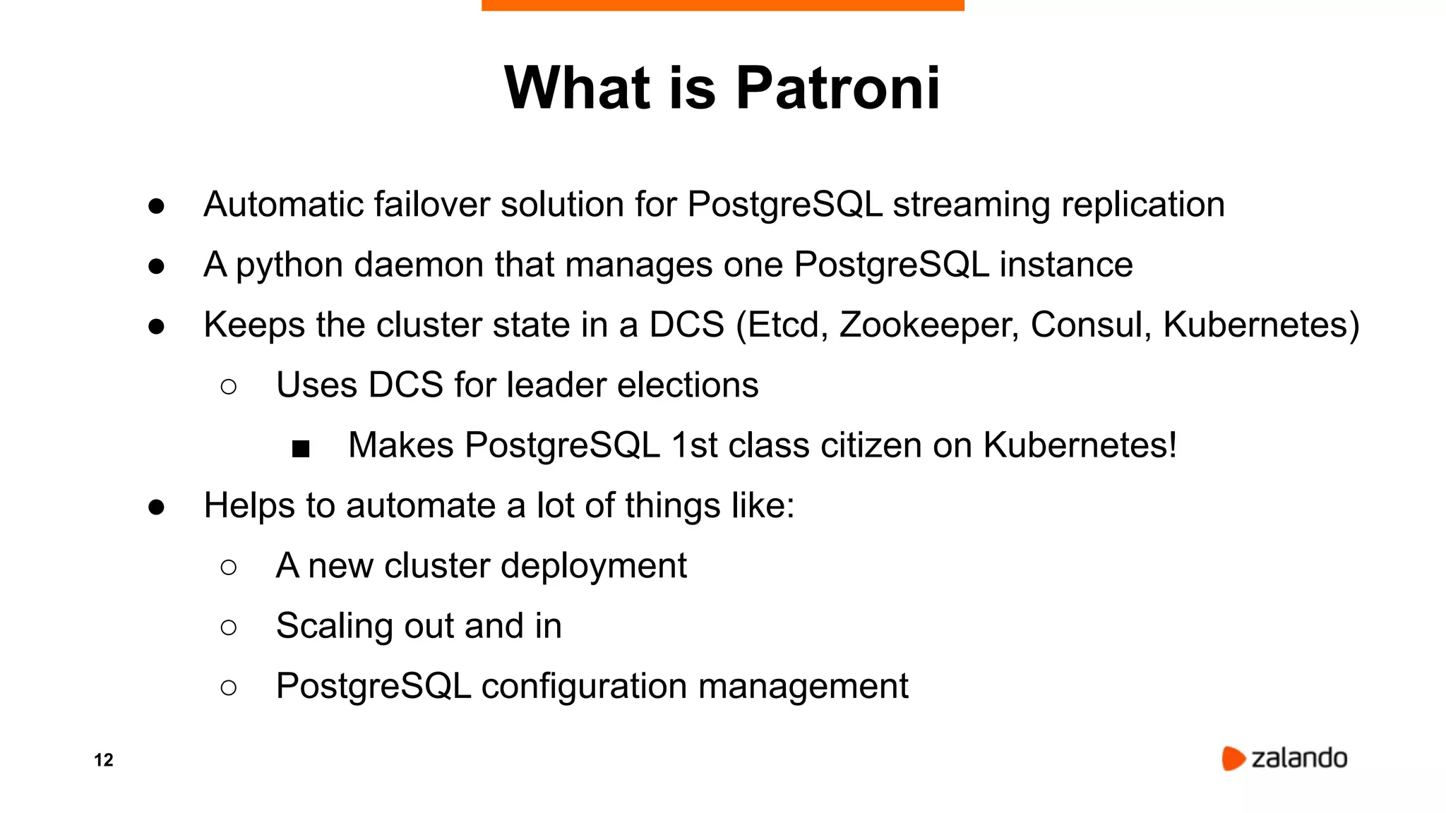 12
● Automatic failover solution for PostgreSQL streaming replication
● A python daemon that manages one PostgreSQL instance
● Keeps the cluster state in a DCS (Etcd, Zookeeper, Consul, Kubernetes)
○ Uses DCS for leader elections
■ Makes PostgreSQL 1st class citizen on Kubernetes!
● Helps to automate a lot of things like:
○ A new cluster deployment
○ Scaling out and in
○ PostgreSQL configuration management
What is Patroni
 