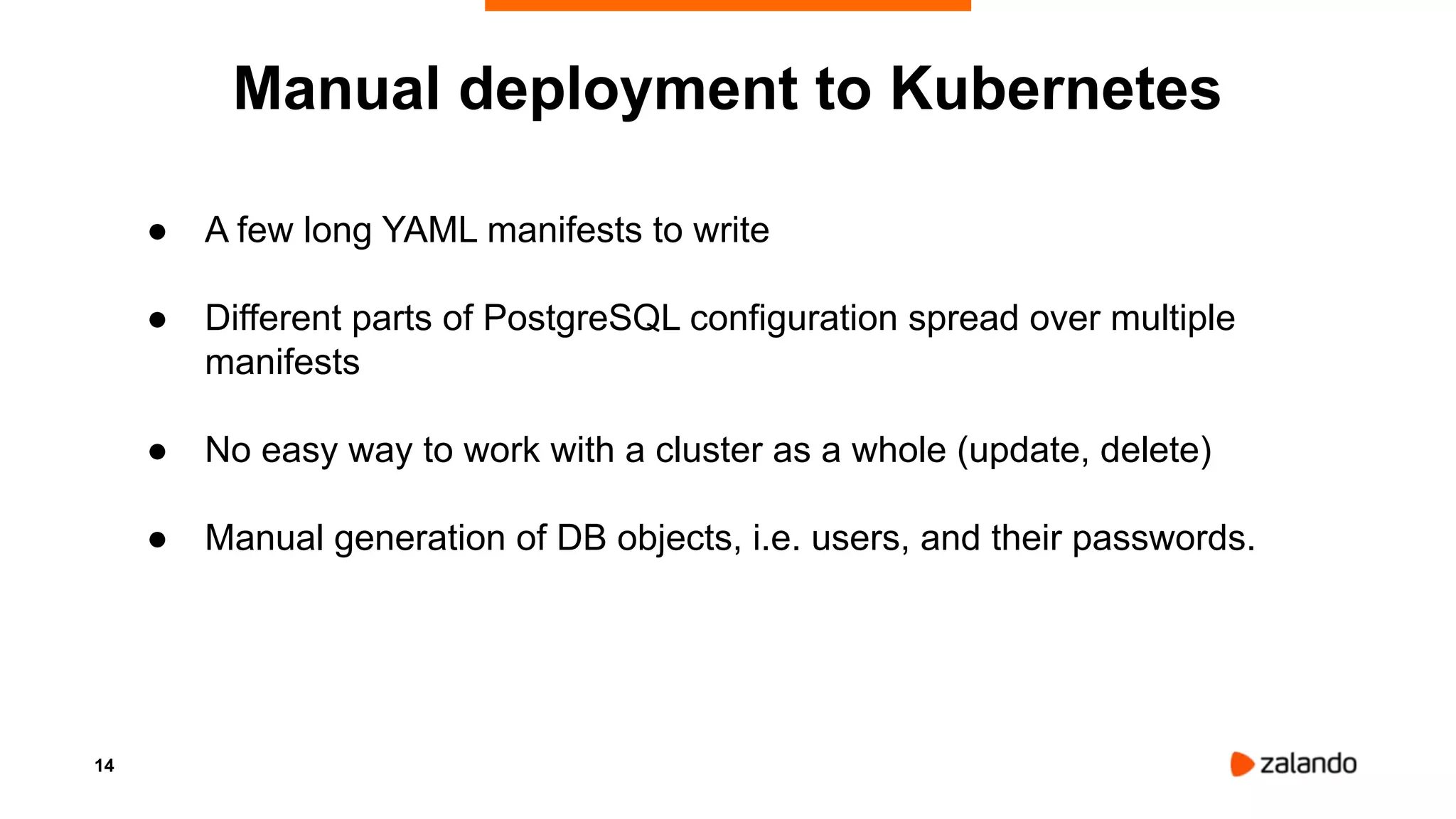 14
● A few long YAML manifests to write
● Different parts of PostgreSQL configuration spread over multiple
manifests
● No easy way to work with a cluster as a whole (update, delete)
● Manual generation of DB objects, i.e. users, and their passwords.
Manual deployment to Kubernetes
 