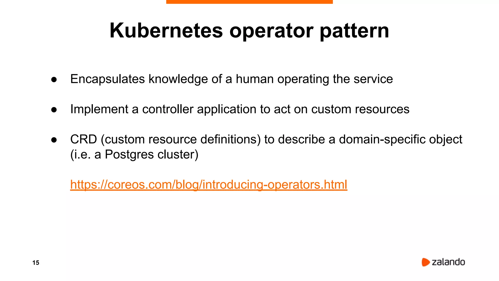 15
● Encapsulates knowledge of a human operating the service
● Implement a controller application to act on custom resources
● CRD (custom resource definitions) to describe a domain-specific object
(i.e. a Postgres cluster)
https://coreos.com/blog/introducing-operators.html
Kubernetes operator pattern
 