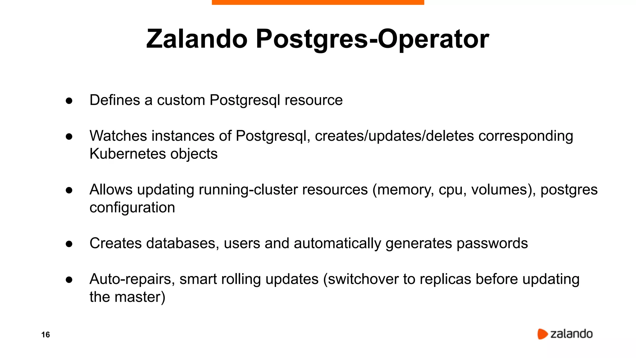 16
● Defines a custom Postgresql resource
● Watches instances of Postgresql, creates/updates/deletes corresponding
Kubernetes objects
● Allows updating running-cluster resources (memory, cpu, volumes), postgres
configuration
● Creates databases, users and automatically generates passwords
● Auto-repairs, smart rolling updates (switchover to replicas before updating
the master)
Zalando Postgres-Operator
 