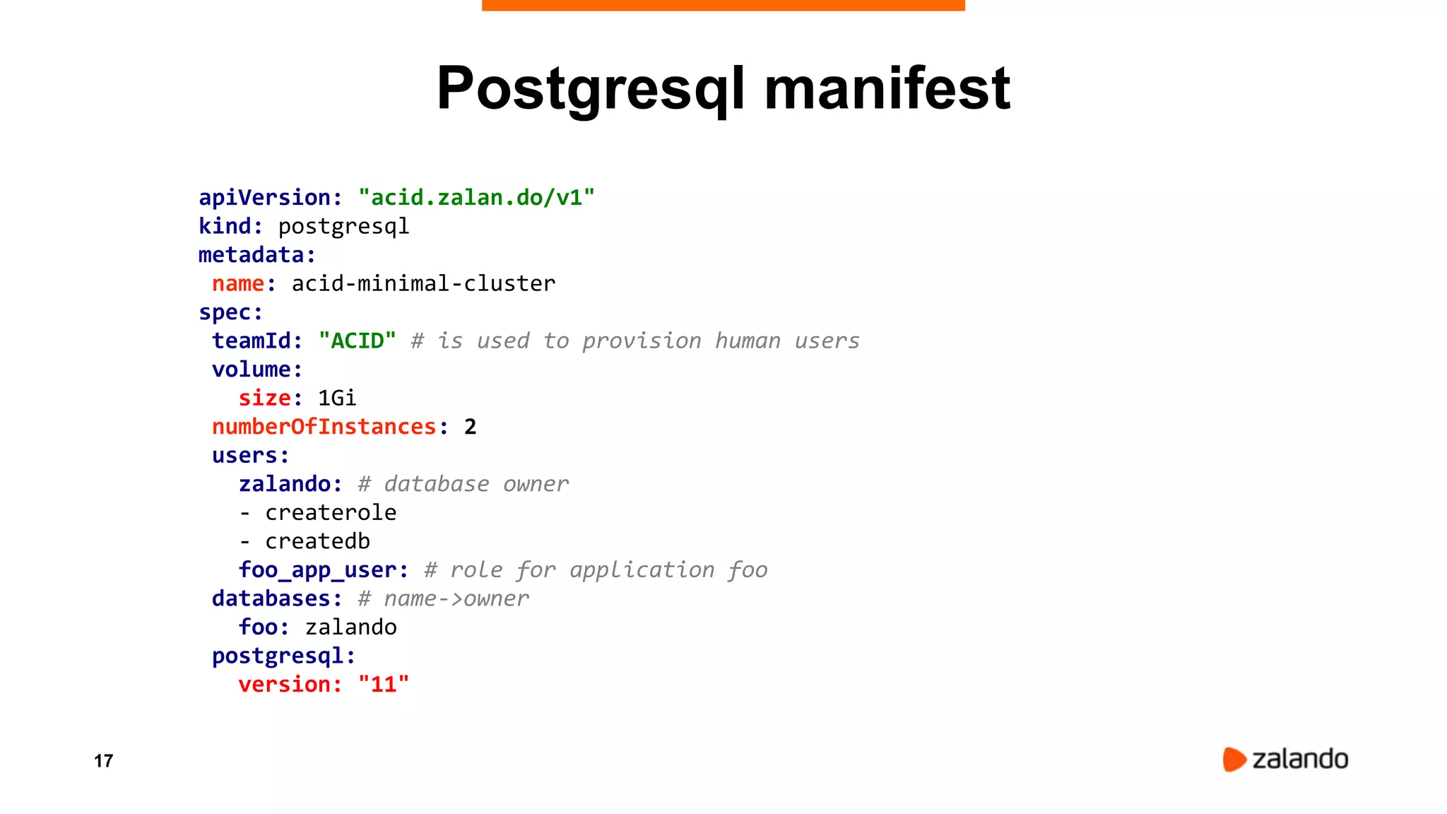 17
apiVersion: "acid.zalan.do/v1"
kind: postgresql
metadata:
name: acid-minimal-cluster
spec:
teamId: "ACID" # is used to provision human users
volume:
size: 1Gi
numberOfInstances: 2
users:
zalando: # database owner
- createrole
- createdb
foo_app_user: # role for application foo
databases: # name->owner
foo: zalando
postgresql:
version: "11"
Postgresql manifest
 
