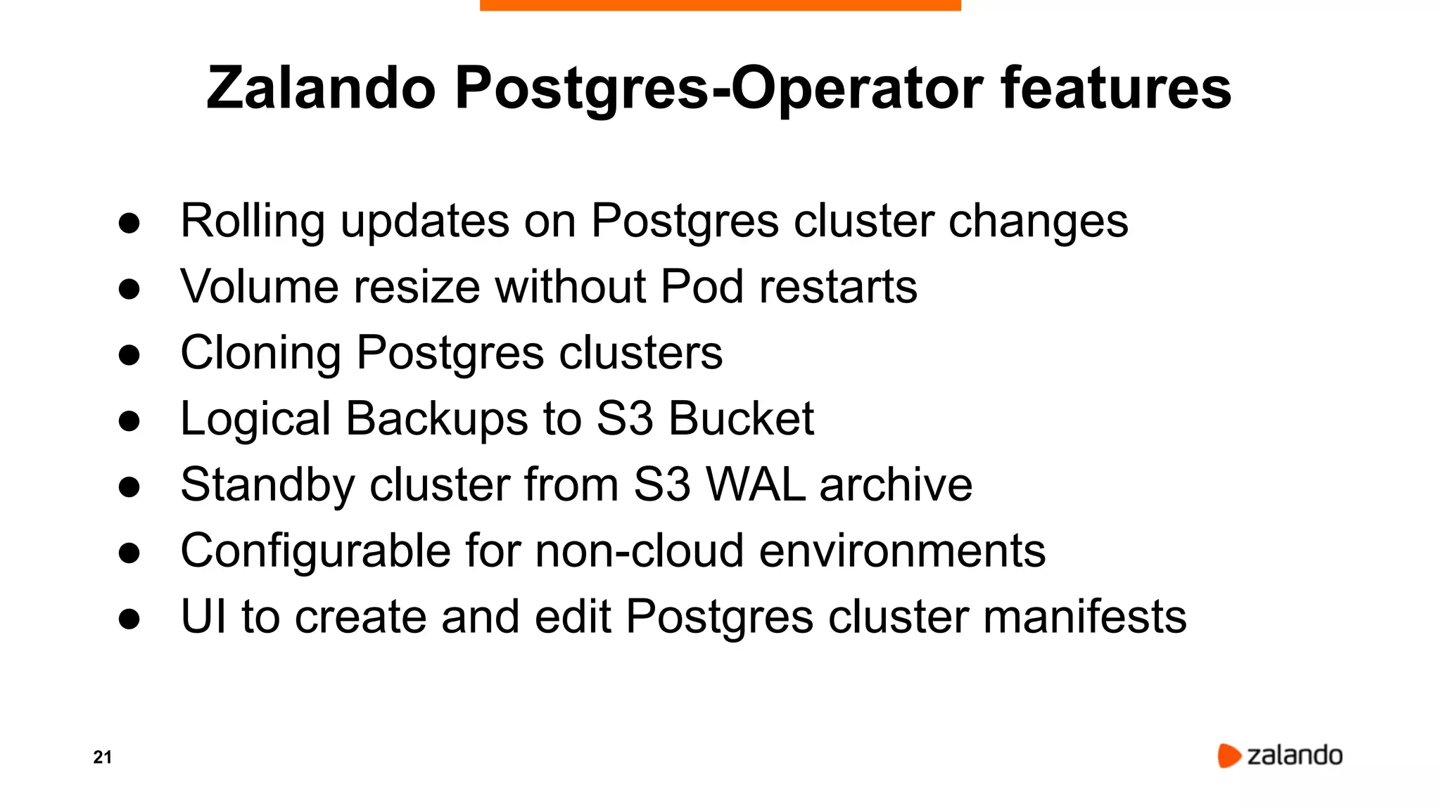 21
Zalando Postgres-Operator features
● Rolling updates on Postgres cluster changes
● Volume resize without Pod restarts
● Cloning Postgres clusters
● Logical Backups to S3 Bucket
● Standby cluster from S3 WAL archive
● Configurable for non-cloud environments
● UI to create and edit Postgres cluster manifests
 