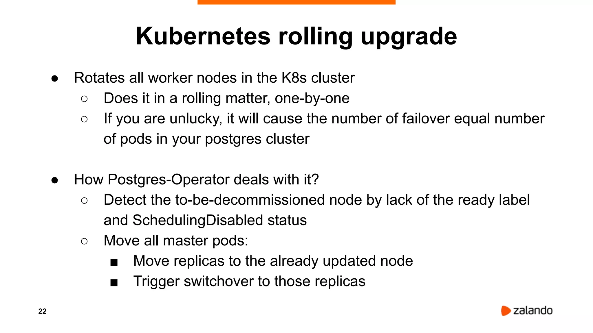 22
Kubernetes rolling upgrade
● Rotates all worker nodes in the K8s cluster
○ Does it in a rolling matter, one-by-one
○ If you are unlucky, it will cause the number of failover equal number
of pods in your postgres cluster
● How Postgres-Operator deals with it?
○ Detect the to-be-decommissioned node by lack of the ready label
and SchedulingDisabled status
○ Move all master pods:
■ Move replicas to the already updated node
■ Trigger switchover to those replicas
 