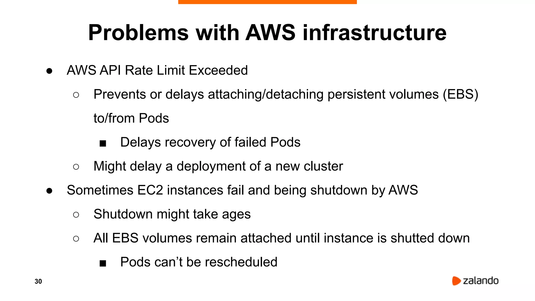 30
Problems with AWS infrastructure
● AWS API Rate Limit Exceeded
○ Prevents or delays attaching/detaching persistent volumes (EBS)
to/from Pods
■ Delays recovery of failed Pods
○ Might delay a deployment of a new cluster
● Sometimes EC2 instances fail and being shutdown by AWS
○ Shutdown might take ages
○ All EBS volumes remain attached until instance is shutted down
■ Pods can’t be rescheduled
 