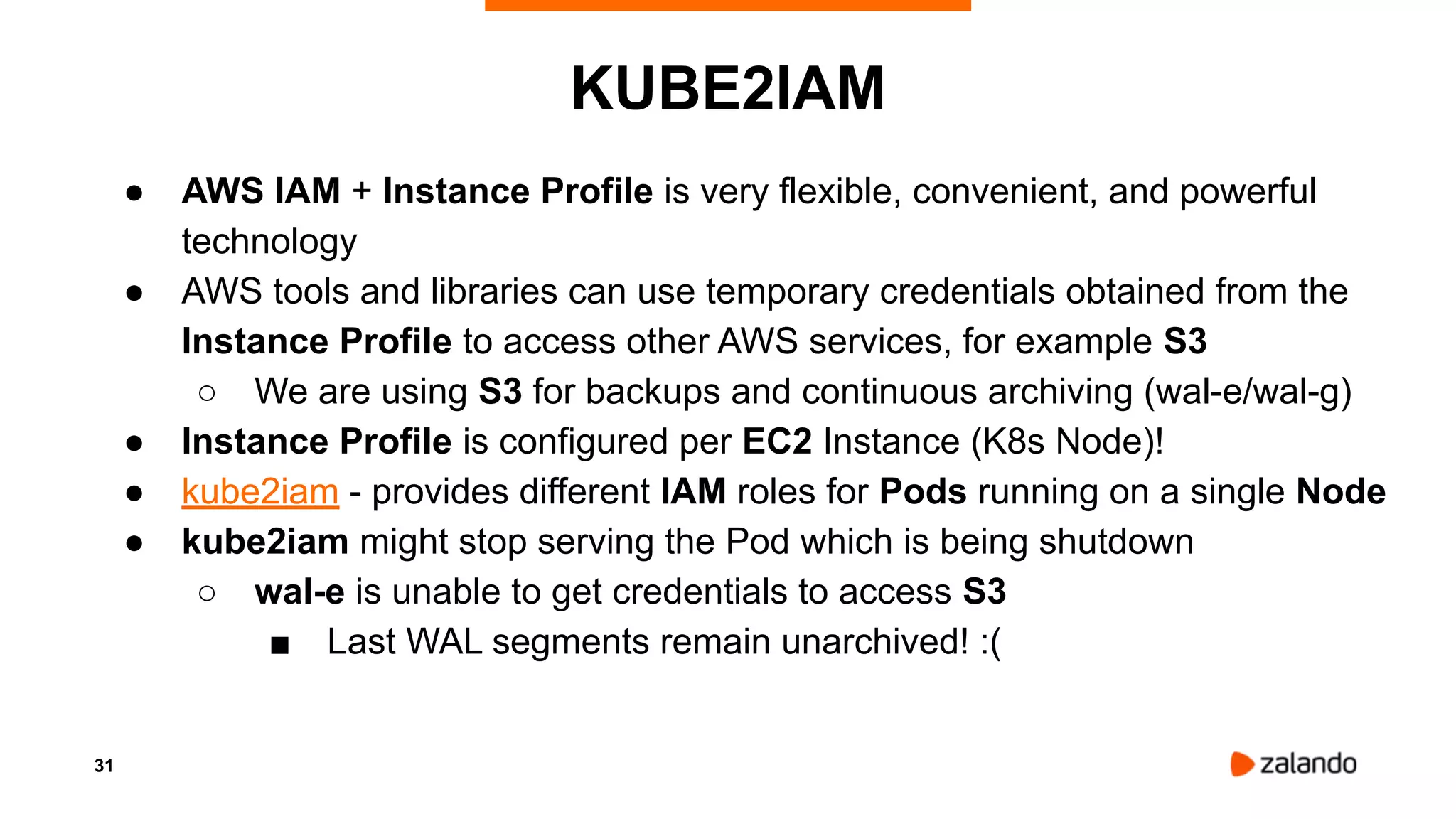 31
KUBE2IAM
● AWS IAM + Instance Profile is very flexible, convenient, and powerful
technology
● AWS tools and libraries can use temporary credentials obtained from the
Instance Profile to access other AWS services, for example S3
○ We are using S3 for backups and continuous archiving (wal-e/wal-g)
● Instance Profile is configured per EC2 Instance (K8s Node)!
● kube2iam - provides different IAM roles for Pods running on a single Node
● kube2iam might stop serving the Pod which is being shutdown
○ wal-e is unable to get credentials to access S3
■ Last WAL segments remain unarchived! :(
 