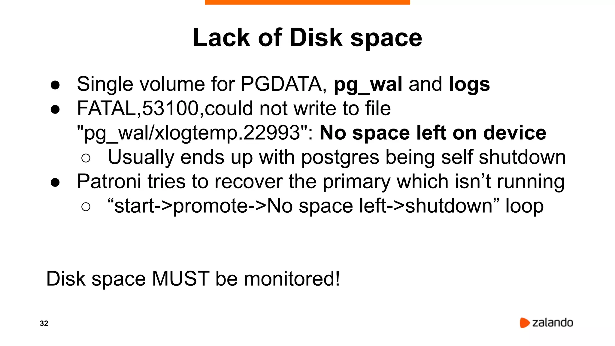 32
Lack of Disk space
● Single volume for PGDATA, pg_wal and logs
● FATAL,53100,could not write to file
"pg_wal/xlogtemp.22993": No space left on device
○ Usually ends up with postgres being self shutdown
● Patroni tries to recover the primary which isn’t running
○ “start->promote->No space left->shutdown” loop
Disk space MUST be monitored!
 