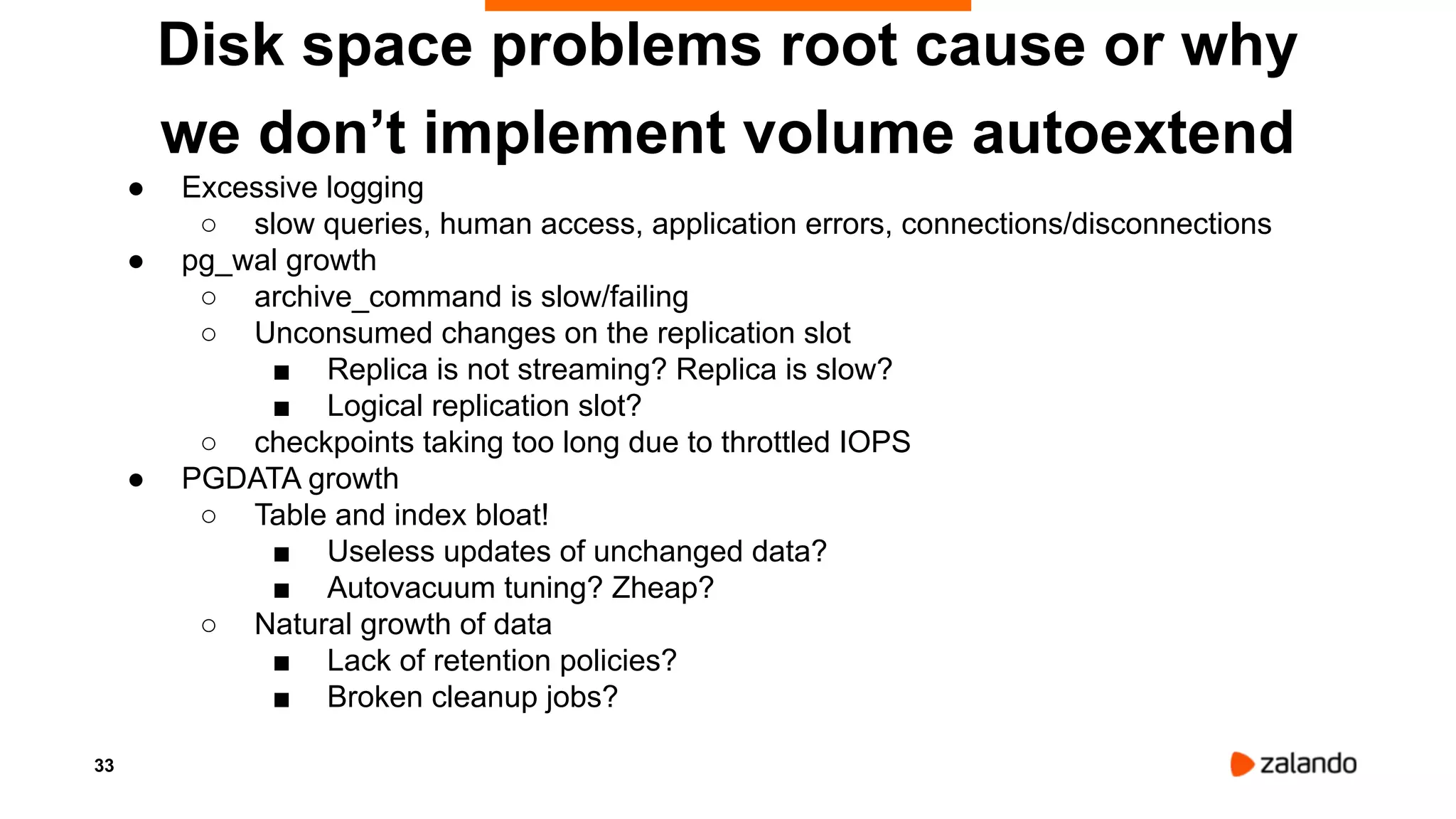 33
Disk space problems root cause or why
we don’t implement volume autoextend
● Excessive logging
○ slow queries, human access, application errors, connections/disconnections
● pg_wal growth
○ archive_command is slow/failing
○ Unconsumed changes on the replication slot
■ Replica is not streaming? Replica is slow?
■ Logical replication slot?
○ checkpoints taking too long due to throttled IOPS
● PGDATA growth
○ Table and index bloat!
■ Useless updates of unchanged data?
■ Autovacuum tuning? Zheap?
○ Natural growth of data
■ Lack of retention policies?
■ Broken cleanup jobs?
 