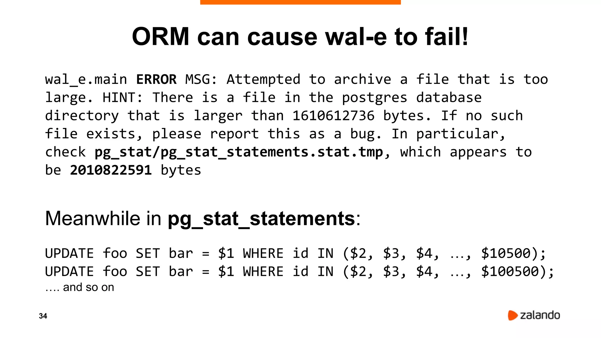 34
ORM can cause wal-e to fail!
wal_e.main ERROR MSG: Attempted to archive a file that is too
large. HINT: There is a file in the postgres database
directory that is larger than 1610612736 bytes. If no such
file exists, please report this as a bug. In particular,
check pg_stat/pg_stat_statements.stat.tmp, which appears to
be 2010822591 bytes
Meanwhile in pg_stat_statements:
UPDATE foo SET bar = $1 WHERE id IN ($2, $3, $4, …, $10500);
UPDATE foo SET bar = $1 WHERE id IN ($2, $3, $4, …, $100500);
…. and so on
 