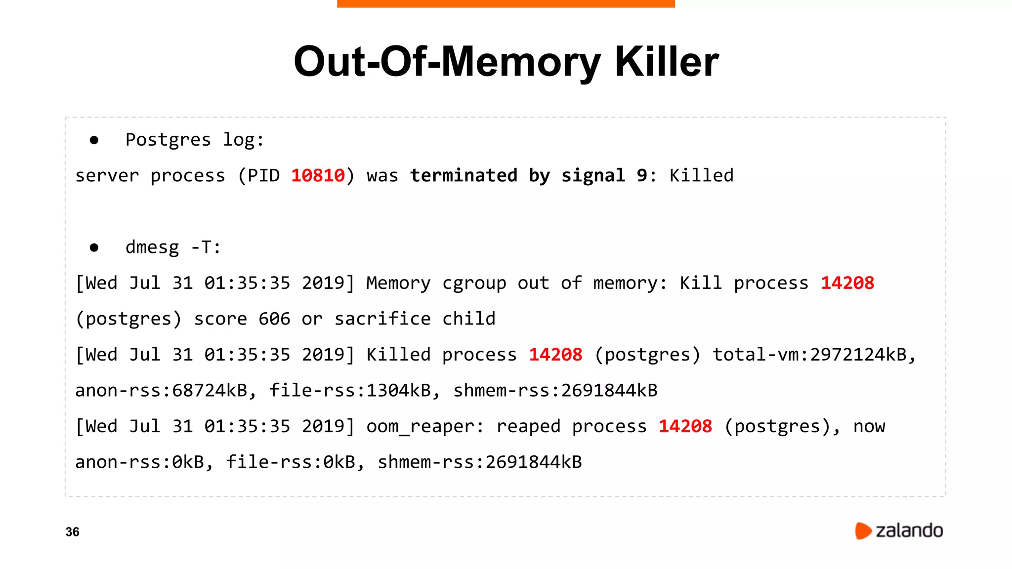 36
● Postgres log:
server process (PID 10810) was terminated by signal 9: Killed
● dmesg -T:
[Wed Jul 31 01:35:35 2019] Memory cgroup out of memory: Kill process 14208
(postgres) score 606 or sacrifice child
[Wed Jul 31 01:35:35 2019] Killed process 14208 (postgres) total-vm:2972124kB,
anon-rss:68724kB, file-rss:1304kB, shmem-rss:2691844kB
[Wed Jul 31 01:35:35 2019] oom_reaper: reaped process 14208 (postgres), now
anon-rss:0kB, file-rss:0kB, shmem-rss:2691844kB
Out-Of-Memory Killer
 