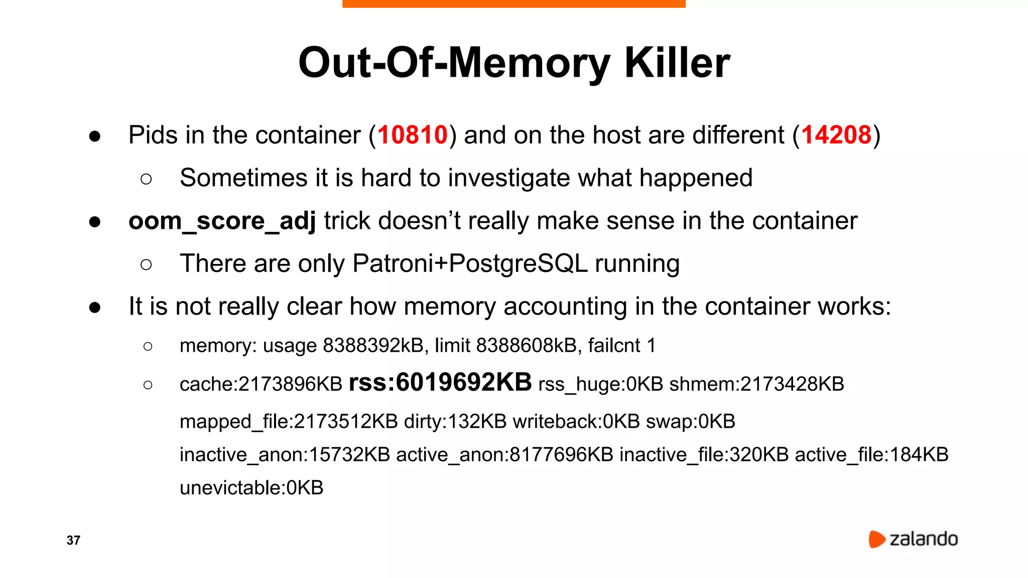 37
Out-Of-Memory Killer
● Pids in the container (10810) and on the host are different (14208)
○ Sometimes it is hard to investigate what happened
● oom_score_adj trick doesn’t really make sense in the container
○ There are only Patroni+PostgreSQL running
● It is not really clear how memory accounting in the container works:
○ memory: usage 8388392kB, limit 8388608kB, failcnt 1
○ cache:2173896KB rss:6019692KB rss_huge:0KB shmem:2173428KB
mapped_file:2173512KB dirty:132KB writeback:0KB swap:0KB
inactive_anon:15732KB active_anon:8177696KB inactive_file:320KB active_file:184KB
unevictable:0KB
 