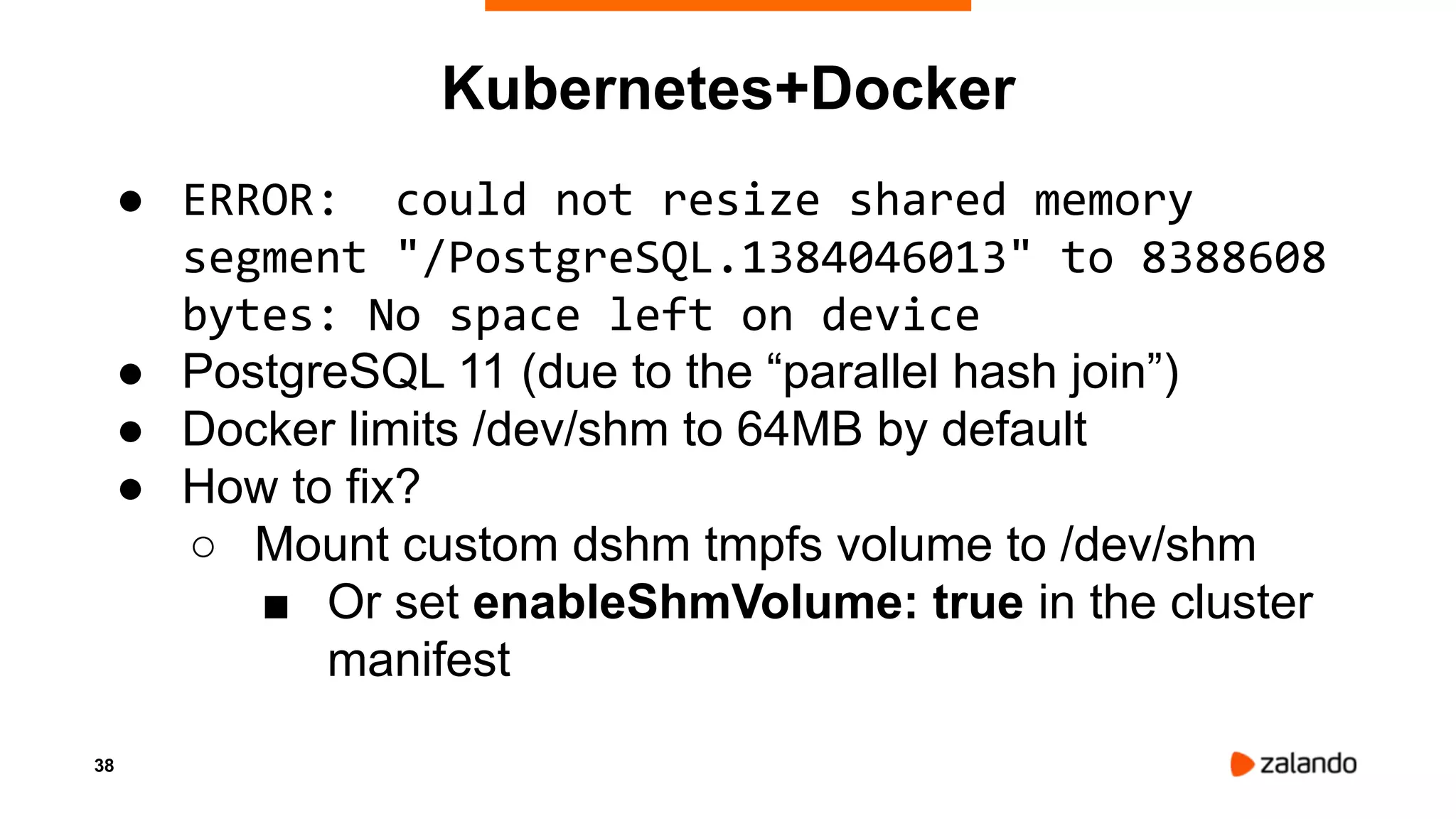 38
Kubernetes+Docker
● ERROR: could not resize shared memory
segment "/PostgreSQL.1384046013" to 8388608
bytes: No space left on device
● PostgreSQL 11 (due to the “parallel hash join”)
● Docker limits /dev/shm to 64MB by default
● How to fix?
○ Mount custom dshm tmpfs volume to /dev/shm
■ Or set enableShmVolume: true in the cluster
manifest
 