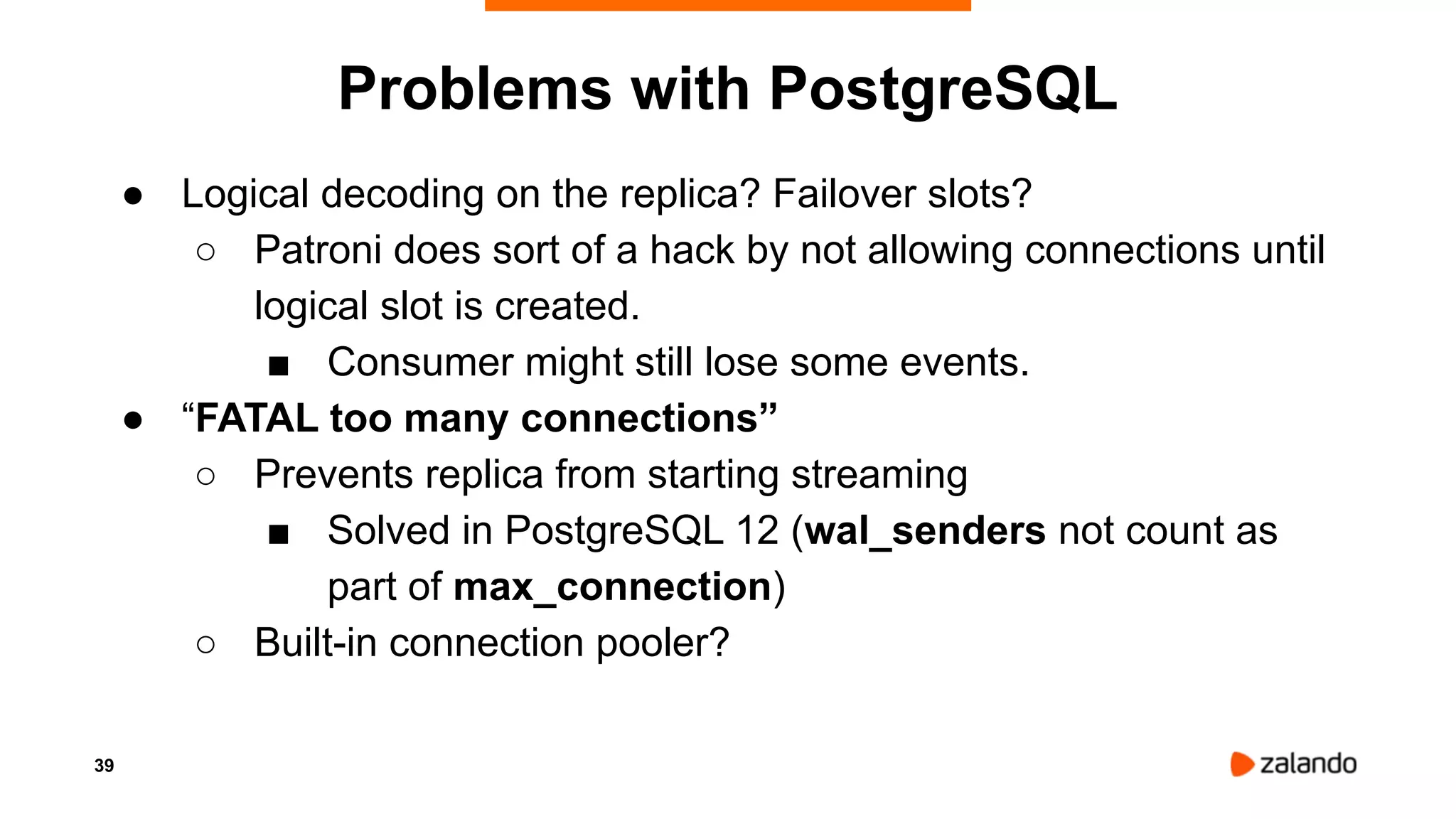 39
Problems with PostgreSQL
● Logical decoding on the replica? Failover slots?
○ Patroni does sort of a hack by not allowing connections until
logical slot is created.
■ Consumer might still lose some events.
● “FATAL too many connections”
○ Prevents replica from starting streaming
■ Solved in PostgreSQL 12 (wal_senders not count as
part of max_connection)
○ Built-in connection pooler?
 