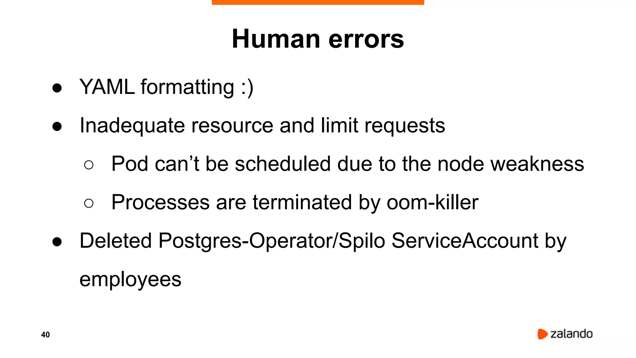40
Human errors
● YAML formatting :)
● Inadequate resource and limit requests
○ Pod can’t be scheduled due to the node weakness
○ Processes are terminated by oom-killer
● Deleted Postgres-Operator/Spilo ServiceAccount by
employees
 