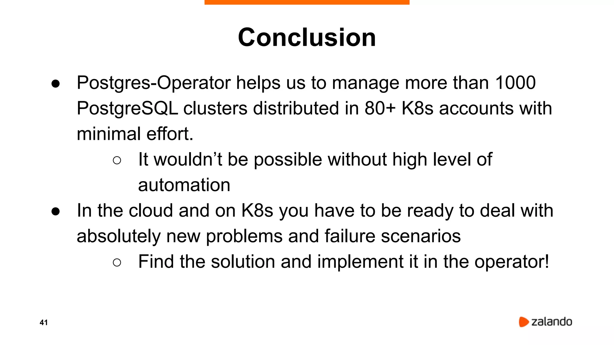 41
Conclusion
● Postgres-Operator helps us to manage more than 1000
PostgreSQL clusters distributed in 80+ K8s accounts with
minimal effort.
○ It wouldn’t be possible without high level of
automation
● In the cloud and on K8s you have to be ready to deal with
absolutely new problems and failure scenarios
○ Find the solution and implement it in the operator!
 