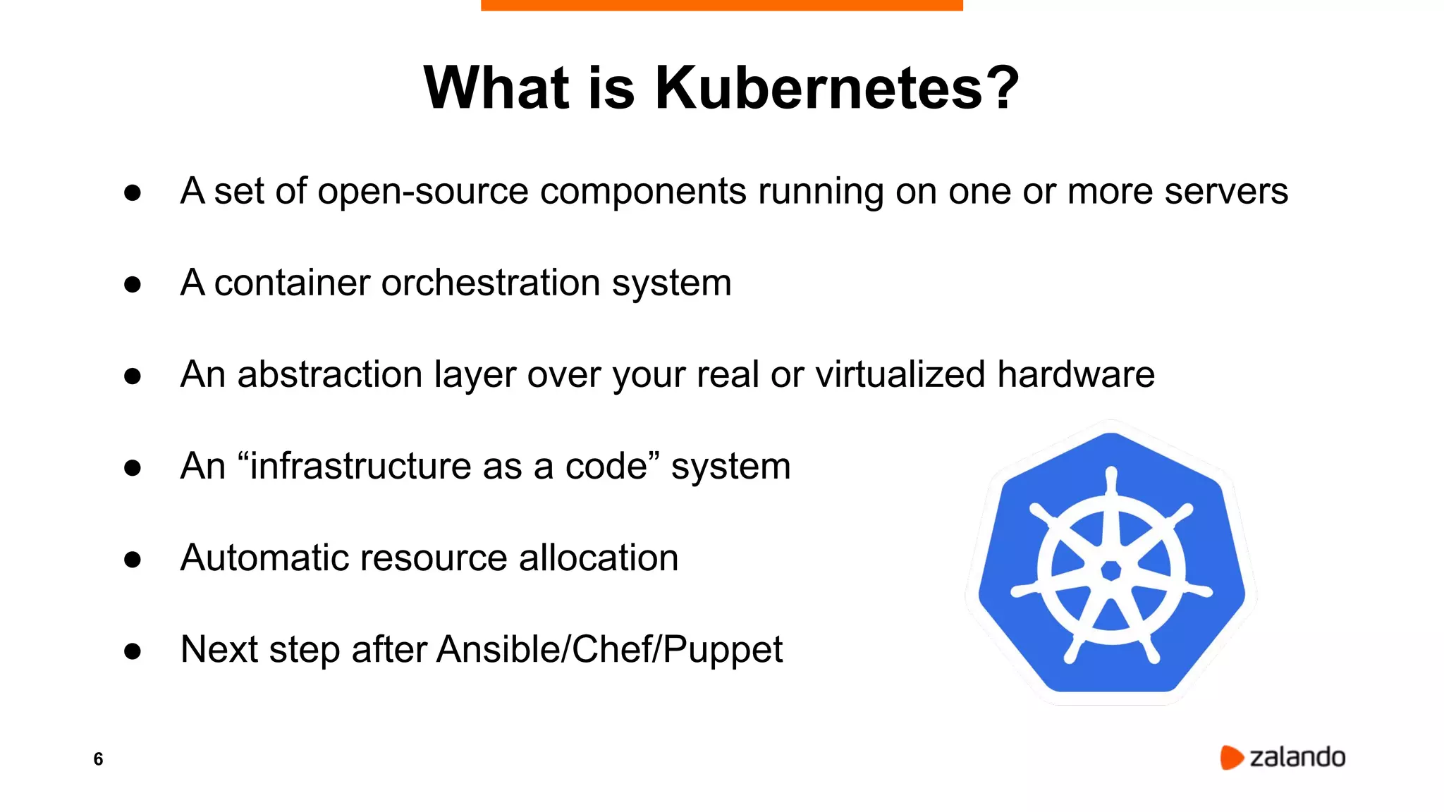 6
What is Kubernetes?
● A set of open-source components running on one or more servers
● A container orchestration system
● An abstraction layer over your real or virtualized hardware
● An “infrastructure as a code” system
● Automatic resource allocation
● Next step after Ansible/Chef/Puppet
 